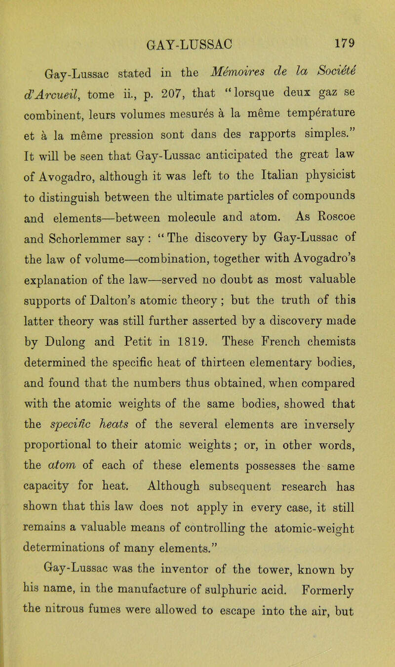 Gay-Lussac stated in the Memoires de la Societe d’Arcueil, tome ii., p. 207, that “lorsque deux gaz se combinent, leurs volumes mesures a la meme temperature et a la meme pression sont dans des rapports simples.” It will be seen that Gay-Lussac anticipated the great law of Avogadro, although it was left to the Italian physicist to distinguish between the ultimate particles of compounds and elements—between molecule and atom. As Roscoe and Schorlemmer say : “ The discovery by Gay-Lussac of the law of volume—combination, together with Avogadro’s explanation of the law—served no doubt as most valuable supports of Dalton’s atomic theory; but the truth of this latter theory was still further asserted by a discovery made by Dulong and Petit in 1819. These French chemists determined the specific heat of thirteen elementary bodies, and found that the numbers thus obtained, when compared with the atomic weights of the same bodies, showed that the specific heats of the several elements are inversely proportional to their atomic weights; or, in other words, the atom of each of these elements possesses the same capacity for heat. Although subsequent research has shown that this law does not apply in every case, it still remains a valuable means of controlling the atomic-weight determinations of many elements.” Gay-Lussac was the inventor of the tower, known by his name, in the manufacture of sulphuric acid. Formerly the nitrous fumes were allowed to escape into the air, but