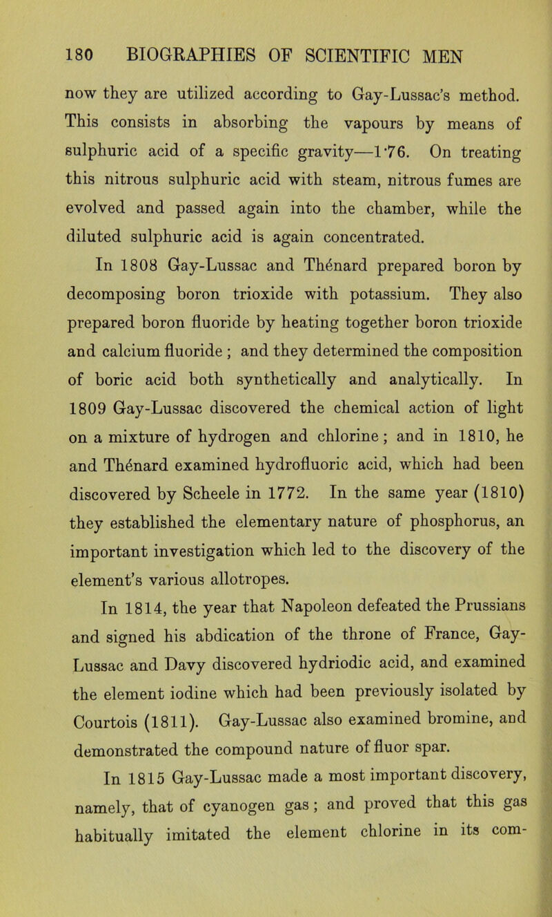 now they are utilized according to Gay-Lussac’s method. This consists in absorbing the vapours by means of sulphuric acid of a specific gravity—1’76. On treating this nitrous sulphuric acid with steam, nitrous fumes are evolved and passed again into the chamber, while the diluted sulphuric acid is again concentrated. In 1808 Gay-Lussac and Th4nard prepared boron by decomposing boron trioxide with potassium. They also prepared boron fluoride by heating together boron trioxide and calcium fluoride ; and they determined the composition of boric acid both synthetically and analytically. In 1809 Gay-Lussac discovered the chemical action of light on a mixture of hydrogen and chlorine; and in 1810, he and Th4nard examined hydrofluoric acid, which had been discovered by Scheele in 1772. In the same year (1810) they established the elementary nature of phosphorus, an important investigation which led to the discovery of the element’s various allotropes. In 1814, the year that Napoleon defeated the Prussians and signed his abdication of the throne of France, Gay- Lussac and Davy discovered hydriodic acid, and examined the element iodine which had been previously isolated by Courtois (1811). Gay-Lussac also examined bromine, and demonstrated the compound nature of fluor spar. In 1815 Gay-Lussac made a most important discovery, namely, that of cyanogen gas; and proved that this gas habitually imitated the element chlorine in its com-