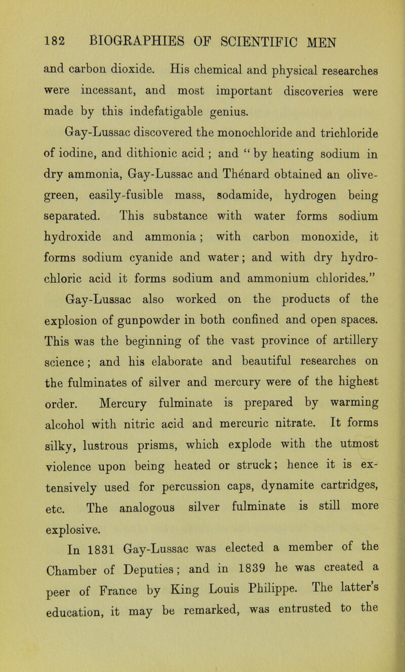 and carbon dioxide. His chemical and physical researches were incessant, and most important discoveries were made by this indefatigable genius. Gay-Lussac discovered the monochloride and trichloride of iodine, and dithionic acid ; and “ by heating sodium in dry ammonia, Gay-Lussac and Thenard obtained an olive- green, easily-fusible mass, sodamide, hydrogen being separated. This substance with water forms sodium hydroxide and ammonia; with carbon monoxide, it forms sodium cyanide and water; and with dry hydro- chloric acid it forms sodium and ammonium chlorides.” Gay-Lussac also worked on the products of the explosion of gunpowder in both confined and open spaces. This was the beginning of the vast province of artillery science; and his elaborate and beautiful researches on the fulminates of silver and mercury were of the highest order. Mercury fulminate is prepared by warming alcohol with nitric acid and mercuric nitrate. It forms silky, lustrous prisms, which explode with the utmost violence upon being heated or struck; hence it is ex- tensively used for percussion caps, dynamite cartridges, etc. The analogous silver fulminate is still more explosive. In 1831 Gay-Lussac was elected a member of the Chamber of Deputies; and in 1839 he was created a peer of France by King Louis Philippe. The latter’s education, it may be remarked, was entrusted to the
