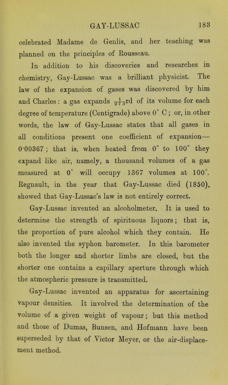celebrated Madame de Genlis, and her teaching was planned on the principles of Rousseau. In addition to his discoveries and researches in chemistry, Gay-Lussac was a brilliant physicist. The law of the expansion of gases was discovered by him and Charles: a gas expands volume for each degree of temperature (Centigrade) above 0° C ; or, in other words, the law of Gay-Lussac states that all gases in all conditions present one coefficient of expansion— 0'00367; that is, when heated from 0° to 100° they expand like air, namely, a thousand volumes of a gas measured at 0° will occupy 1367 volumes at 100°. Regnault, in the year that Gay-Lussac died (1850), showed that Gay-Lussac’s law is not entirely correct. Gay-Lussac invented an alcoholmeter. It is used to determine the strength of spirituous liquors; that is, the proportion of pure alcohol which they contain. He also invented the syphon barometer. In this barometer both the longer and shorter limbs are closed, but the shorter one contains a capillary aperture through which the atmospheric pressure is transmitted. Gay-Lussac invented an apparatus for ascertaining vapour densities. It involved the determination of the volume of a given weight of vapour; but this method and those of Dumas, Bunsen, and Hofmann have been superseded by that of Victor Meyer, or the air-displace- ment method.