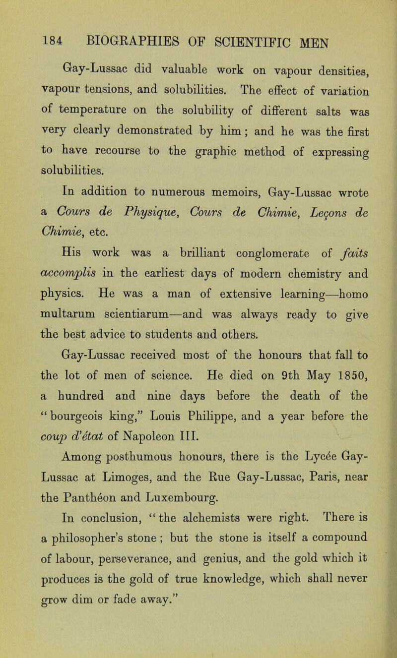 Gay-Lussac did valuable work on vapour densities, vapour tensions, and solubilities. The effect of variation of temperature on the solubility of different salts was very clearly demonstrated by him; and he was the first to have recourse to the graphic method of expressing solubilities. In addition to numerous memoirs, Gay-Lussac wrote a Cours de Physique, Cours de Chimie, Lemons de Chimie, etc. His work was a brilliant conglomerate of fails accomplis in the earliest days of modern chemistry and physics. He was a man of extensive learning—homo multarum scientiarum—and was always ready to give the best advice to students and others. Gay-Lussac received most of the honours that fall to the lot of men of science. He died on 9th May 1850, a hundred and nine days before the death of the “ bourgeois king,” Louis Philippe, and a year before the coup d'etat of Napoleon III. Among posthumous honours, there is the Lycee Gay- Lussac at Limoges, and the Rue Gay-Lussac, Paris, near the Pantheon and Luxembourg. In conclusion, “ the alchemists were right. There is a philosopher’s stone; but the stone is itself a compound of labour, perseverance, and genius, and the gold which it produces is the gold of true knowledge, which shall never grow dim or fade away.”