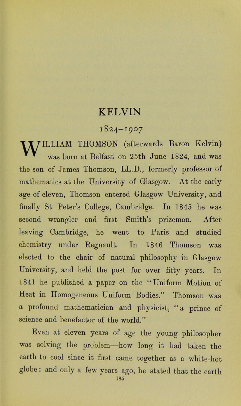 KELVIN 1824-1907 TX HLLIAM THOMSON (afterwards Baron Kelvin) ^ ^ was born at Belfast on 25th June 1824, and was the son of James Thomson, LL.D., formerly professor of mathematics at the University of Glasgow. At the early age of eleven, Thomson entered Glasgow University, and finally St Peter’s College, Cambridge. In 1845 he was second wrangler and first Smith’s prizeman. After leaving Cambridge, he went to Paris and studied chemistry under Regnault. In 1846 Thomson was elected to the chair of natural philosophy in Glasgow University, and held the post for over fifty years. In 1841 he published a paper on the “Uniform Motion of Heat in Homogeneous Uniform Bodies.” Thomson was a profound mathematician and physicist, “ a prince of science and benefactor of the world.” Even at eleven years of age the young philosopher was solving the problem—how long it had taken the earth to cool since it first came together as a white-hot globe: and only a few years ago, he stated that the earth