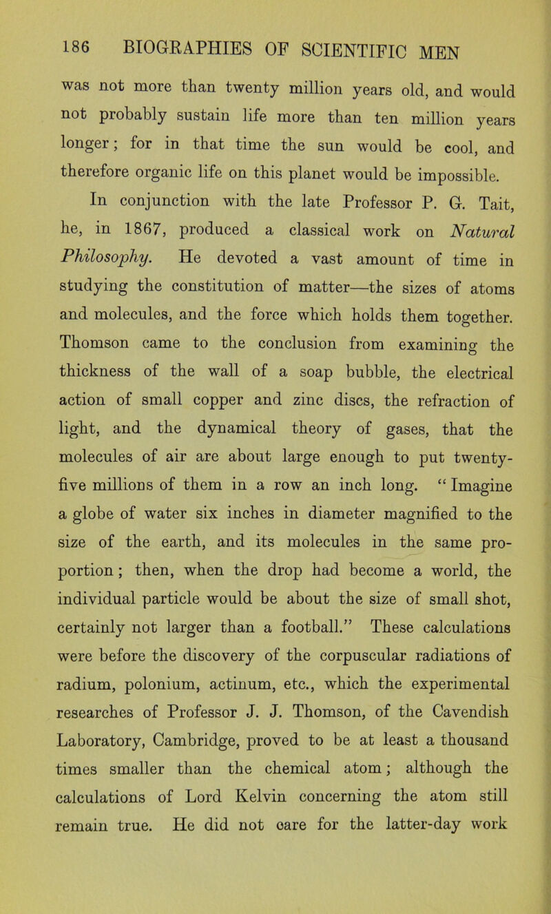 was not more than twenty million years old, and would not probably sustain life more than ten million years longer; for in that time the sun would be cool, and therefore organic life on this planet would be impossible. In conjunction with the late Professor P. G. Tait, he, in 1867, produced a classical work on Natural Philosophy. He devoted a vast amount of time in studying the constitution of matter—the sizes of atoms and molecules, and the force which holds them together. Thomson came to the conclusion from examining the thickness of the wall of a soap bubble, the electrical action of small copper and zinc discs, the refraction of light, and the dynamical theory of gases, that the molecules of air are about large enough to put twenty- five millions of them in a row an inch long. “ Imagine a globe of water six inches in diameter magnified to the size of the earth, and its molecules in the same pro- portion ; then, when the drop had become a world, the individual particle would be about the size of small shot, certainly not larger than a football.” These calculations were before the discovery of the corpuscular radiations of radium, polonium, actinum, etc., which the experimental researches of Professor J. J. Thomson, of the Cavendish Laboratory, Cambridge, proved to be at least a thousand times smaller than the chemical atom; although the calculations of Lord Kelvin concerning the atom still remain true. He did not oare for the latter-day work