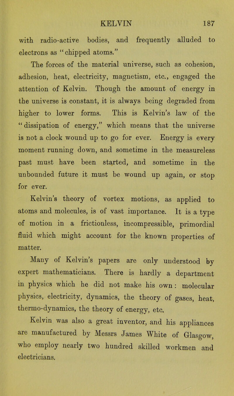 with radio-active bodies, and frequently alluded to electrons as “chipped atoms.” The forces of the material universe, such as cohesion, adhesion, heat, electricity, magnetism, etc., engaged the attention of Kelvin. Though the amount of energy in the universe is constant, it is always being degraded from higher to lower forms. This is Kelvin’s law of the “ dissipation of energy,” which means that the universe is not a clock wound up to go for ever. Energy is every moment running down, and sometime in the measureless past must have been started, and sometime in the unbounded future it must be wound up again, or stop for ever. Kelvin’s theory of vortex motions, as applied to atoms and molecules, is of vast importance. It is a type of motion in a frictionless, incompressible, primordial fluid which might account for the known properties of matter. Many of Kelvin’s papers are only understood by expert mathematicians. There is hardly a department in physics which he did not make his own : molecular physics, electricity, dynamics, the theory of gases, heat, thermo-dynamics, the theory of energy, etc. Kelvin was also a great inventor, and his appliances are manufactured by Messrs James White of Glasgow, who employ nearly two hundred skilled workmen and electricians.