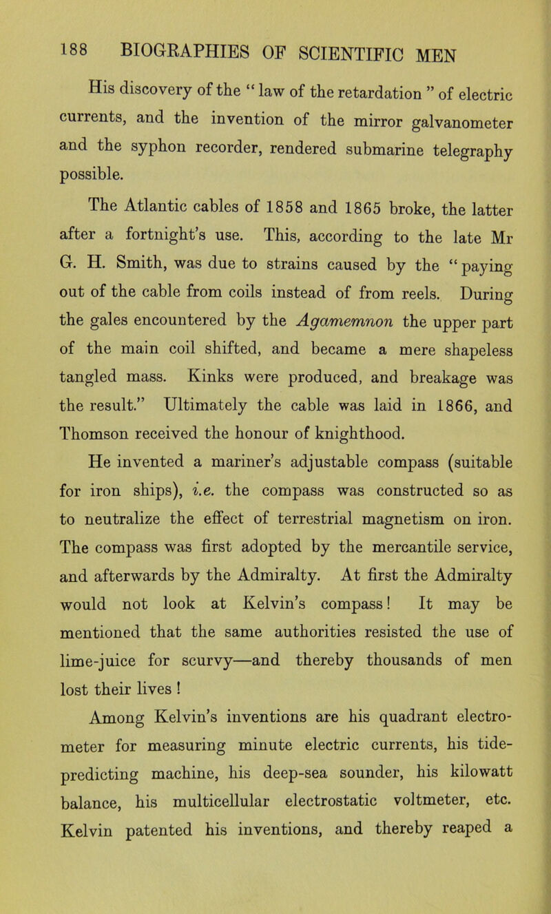 His discovery of the “ law of the retardation ” of electric currents, and the invention of the mirror galvanometer and the syphon recorder, rendered submarine telegraphy possible. The Atlantic cables of 1858 and 1865 broke, the latter after a fortnights use. This, according to the late Mr G. H. Smith, was due to strains caused by the “ paying out of the cable from coils instead of from reels. During the gales encountered by the Agamemnon the upper part of the main coil shifted, and became a mere shapeless tangled mass. Kinks were produced, and breakage was the result.” Ultimately the cable was laid in 1866, and Thomson received the honour of knighthood. He invented a mariner’s adjustable compass (suitable for iron ships), i.e. the compass was constructed so as to neutralize the effect of terrestrial magnetism on iron. The compass was first adopted by the mercantile service, and afterwards by the Admiralty. At first the Admiralty would not look at Kelvin’s compass! It may be mentioned that the same authorities resisted the use of lime-juice for scurvy—and thereby thousands of men lost their lives ! Among Kelvin’s inventions are his quadrant electro- meter for measuring minute electric currents, his tide- predicting machine, his deep-sea sounder, his kilowatt balance, his multicellular electrostatic voltmeter, etc. Kelvin patented his inventions, and thereby reaped a