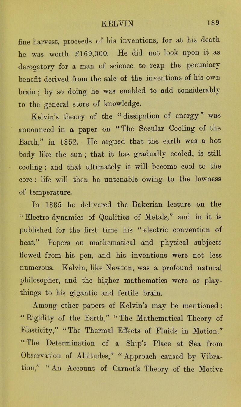 fine harvest, proceeds of his inventions, for at his death he was worth 69,000. He did not look upon it as derogatory for a man of science to reap the pecuniary benefit derived from the sale of the inventions of his own brain; by so doing he was enabled to add considerably to the general store of knowledge. Kelvin’s theory of the “dissipation of energy” was announced in a paper on “The Secular Cooling of the Earth,” in 1852. He argued that the earth was a hot body like the sun; that it has gradually cooled, is still cooling; and that ultimately it will become cool to the core: life will then be untenable owing to the lowness of temperature. In 1885 he delivered the Bakerian lecture on the “ Electro-dynamics of Qualities of Metals,” and in it is published for the first time his “ electric convention of heat.” Papers on mathematical and physical subjects flowed from his pen, and his inventions were not less numerous. Kelvin, like Newton, was a profound natural philosopher, and the higher mathematics were as play- things to his gigantic and fertile brain. Among other papers of Kelvin’s may be mentioned ; “Rigidity of the Earth,” “The Mathematical Theory of Elasticity,” “ The Thermal Effects of Fluids in Motion,” “The Determination of a Ship’s Place at Sea from Observation of Altitudes,” “ Approach caused by Vibra- tion,” “ An Account of Carnot’s Theory of the Motive