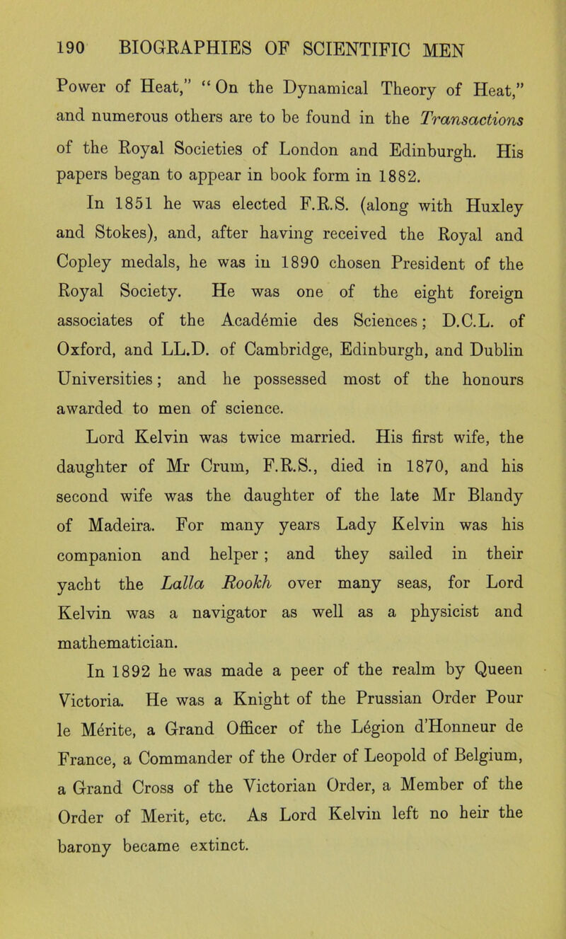 Power of Heat,” “On the Dynamical Theory of Heat,” and numerous others are to be found in the Transactions of the Royal Societies of London and Edinburgh. His papers began to appear in book form in 1882, In 1851 he was elected F.R.S. (along with Huxley and Stokes), and, after having received the Royal and Copley medals, he was in 1890 chosen President of the Royal Society. He was one of the eight foreign associates of the Acad4mie des Sciences; D.C.L, of Oxford, and LL.D. of Cambridge, Edinburgh, and Dublin Universities; and he possessed most of the honours awarded to men of science. Lord Kelvin was twice married. His first wife, the daughter of Mr Crum, F.R.S., died in 1870, and his second wife was the daughter of the late Mr Blandy of Madeira. For many years Lady Kelvin was his companion and helper; and they sailed in their yacht the Lalla RooJch over many seas, for Lord Kelvin was a navigator as well as a physicist and mathematician. In 1892 he was made a peer of the realm by Queen Victoria. He was a Knight of the Prussian Order Pour le M^rite, a Grand Officer of the L6gion d’Honneur de France, a Commander of the Order of Leopold of Belgium, a Grand Cross of the Victorian Order, a Member of the Order of Merit, etc. As Lord Kelvin left no heir the barony became extinct.