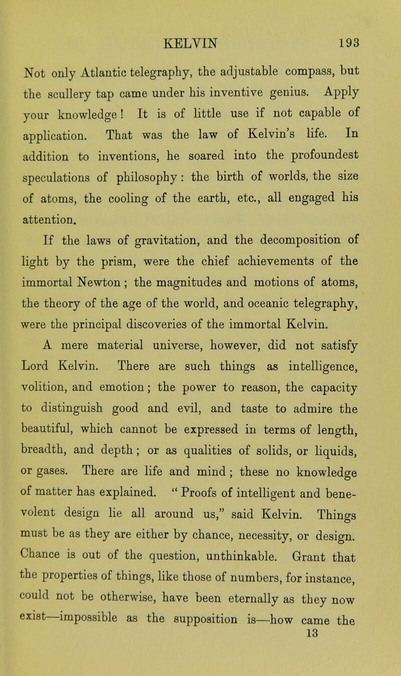 Not only Atlantic telegraphy, the adjustable compass, but the scullery tap came under his inventive genius. Apply your knowledge ! It is of little use if not capable of application. That was the law of Kelvin’s life. In addition to inventions, he soared into the profoundest speculations of philosophy: the birth of worlds, the size of atoms, the cooling of the earth, etc., all engaged his attention. If the laws of gravitation, and the decomposition of light by the prism, were the chief achievements of the immortal Newton ; the magnitudes and motions of atoms, the theory of the age of the world, and oceanic telegraphy, were the principal discoveries of the immortal Kelvin. A mere material universe, however, did not satisfy Lord Kelvin. There are such things as intelligence, volition, and emotion; the power to reason, the capacity to distinguish good and evil, and taste to admire the beautiful, which cannot be expressed in terms of length, breadth, and depth; or as qualities of solids, or liquids, or gases. There are life and mind; these no knowledge of matter has explained. “ Proofs of intelligent and bene- volent design lie all around us,” said Kelvin. Things must be as they are either by chance, necessity, or design. Chance is out of the question, unthinkable. Grant that the properties of things, like those of numbers, for instance, could not be otherwise, have been eternally as they now exist—impossible as the supposition is—how came the 13