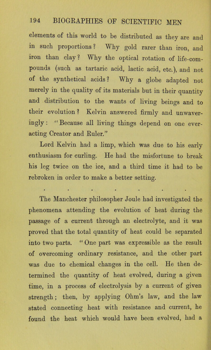 elements of this world to be distributed as they are and in such proportions? Why gold rarer than iron, and iron than clay ? Why the optical rotation of life-com- pounds (such as tartaric acid, lactic acid, etc.), and not of the synthetical acids? Why a globe adapted not merely in the quality of its materials but in their quantity and distribution to the wants of living beings and to their evolution ? Kelvin answered firmly and unwaver- ingly : “Because all living things depend on one ever- acting Creator and Ruler.” Lord Kelvin had a limp, which was due to his early enthusiasm for curling. He had the misfortune to break his leg twice on the ice, and a third time it had to be rebroken in order to make a better setting. • • • • • • • The Manchester philosopher Joule had investigated the phenomena attending the evolution of heat during the passage of a current through an electrolyte, and it was proved that the total quantity of heat could be separated into two parts. “ One part was expressible as the result of overcoming ordinary resistance, and the other part was due to chemical changes in the cell. He then de- termined the quantity of heat evolved, during a given time, in a process of electrolysis by a current of given strength; then, by applying Ohm’s law, and the law stated connecting heat with resistance and current, he found the heat which would have been evolved, had a