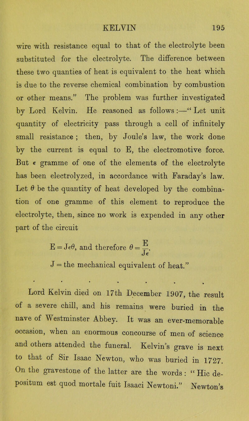 wire with resistance equal to that of the electrolyte been substituted for the electrolyte. The difference between these two quanties of heat is equivalent to the heat which is due to the reverse chemical combination by combustion or other means.” The problem was further investigated by Lord Kelvin. He reasoned as follows:—“ Let unit quantity of electricity pass through a cell of infinitely small resistance ; then, by Joule’s law, the work done by the current is equal to E, the electromotive force. But e gramme of one of the elements of the electrolyte has been electrolyzed, in accordance with Faraday’s law. Let 6 be the quantity of heat developed by the combina- tion of one gramme of this element to reproduce the electrolyte, then, since no work is expended in any other part of the circuit E = Je0, and therefore d = Je J = the mechanical equivalent of heat.” • Lord Kelvin died on 17th December 1907, the result of a severe chill, and his remains were buried in the nave of Westminster Abbey. It was an ever-memorable occasion, when an enormous concourse of men of science and others attended the funeral. Kelvin’s grave is next to that of Sir Isaac Newton, who was buried in 1727. On the gravestone of the latter are the words : “ Hie de- positum est quod mortale fuit Isaaci Newtoni.” Newton’s