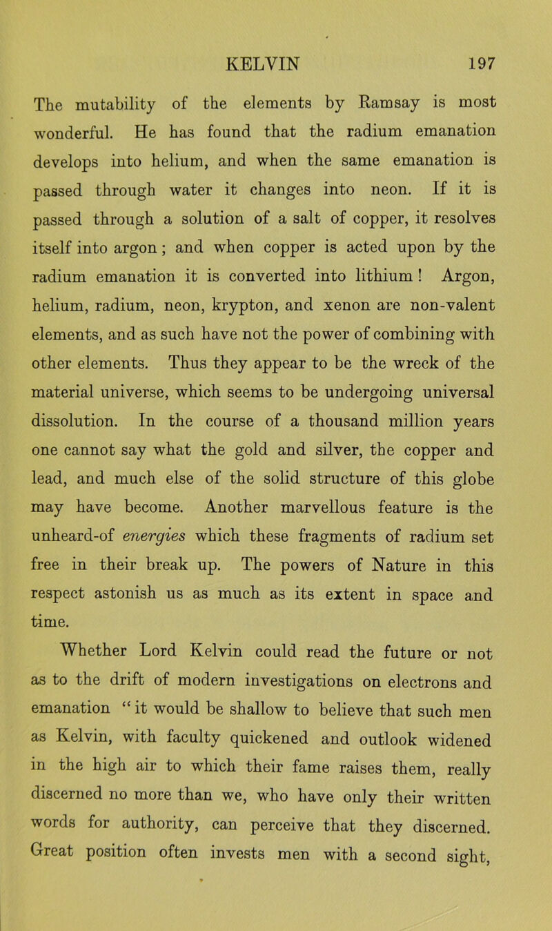 The mutability of the elements by Eamsay is most wonderful. He has found that the radium emanation develops into helium, and when the same emanation is passed through water it changes into neon. If it is passed through a solution of a salt of copper, it resolves itself into argon; and when copper is acted upon by the radium emanation it is converted into lithium ! Argon, helium, radium, neon, krypton, and xenon are non-valent elements, and as such have not the power of combining with other elements. Thus they appear to be the wreck of the material universe, which seems to be undergoing universal dissolution. In the course of a thousand million years one cannot say what the gold and silver, the copper and lead, and much else of the solid structure of this globe may have become. Another marvellous feature is the unheard-of energies which these fragments of radium set free in their break up. The powers of Nature in this respect astonish us as much as its extent in space and time. Whether Lord Kelvin could read the future or not as to the drift of modern investigations on electrons and emanation “ it would be shallow to believe that such men as Kelvin, with faculty quickened and outlook widened in the high air to which their fame raises them, really discerned no more than we, who have only their written words for authority, can perceive that they discerned. Great position often invests men with a second sight.