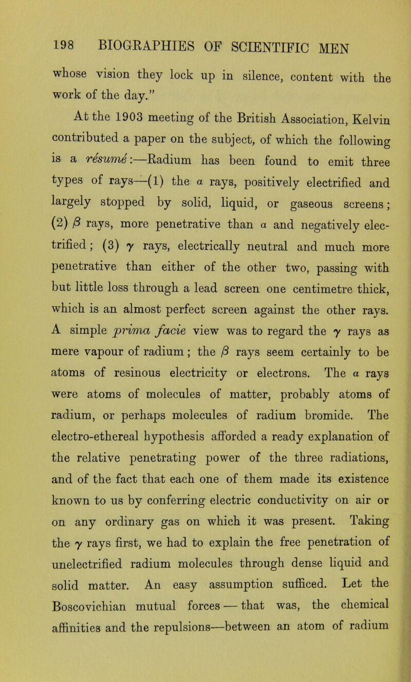 whose vision they lock up in silence, content with the work of the day.” At the 1903 meeting of the British Association, Kelvin contributed a paper on the subject, of which the following is a resume;—Radium has been found to emit three types of rays—(1) the a rays, positively electrified and largely stopped by solid, liquid, or gaseous screens; (2) rays, more penetrative than a and negatively elec- trified ; (3) 7 rays, electrically neutral and much more penetrative than either of the other two, passing with but little loss through a lead screen one centimetre thick, which is an almost perfect screen against the other rays. A simple prima facie view was to regard the y rays as mere vapour of radium; the ^ rays seem certainly to be atoms of resinous electricity or electrons. The a rays were atoms of molecules of matter, probably atoms of radium, or perhaps molecules of radium bromide. The electro-ethereal hypothesis aflForded a ready explanation of the relative penetrating power of the three radiations, and of the fact that each one of them made its existence known to us by conferring electric conductivity on air or on any ordinary gas on which it was present. Taking the 7 rays first, we had to explain the free penetration of unelectrified radium molecules through dense liquid and solid matter. An easy assumption sufiiced. Let the Boscovichian mutual forces — that was, the chemical affinities and the repulsions—between an atom of radium