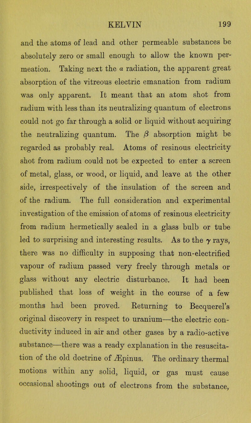 and the atoms of lead and other permeable substances be absolutely zero or small enough to allow the known per- meation. Taking next the a radiation, the apparent great absorption of the vitreous electric emanation from radium was only apparent. It meant that an atom shot from radium with less than its neutralizing quantum of electrons could not go far through a solid or liquid without acquiring the neutralizing quantum. The /? absorption might be regarded as probably real. Atoms of resinous electricity shot from radium could not be expected to enter a screen of metal, glass, or wood, or liquid, and leave at the other side, irrespectively of the insulation of the screen and of the radium. The full consideration and experimental investigation of the emission of atoms of resinous electricity from radium hermetically sealed in a glass bulb or tube led to surprising and interesting results. As to the 7 rays, there was no difficulty in supposing that non-electrified vapour of radium passed very freely through metals or glass without any electric disturbance. It had been published that loss of weight in the course of a few months had been proved. Keturning to Becquerel’s original discovery in respect to uranium—the electric con- ductivity induced in air and other gases by a radio-active substance—there was a ready explanation in the resuscita- tion of the old doctrine of ^pinus. The ordinary thermal motions within any solid, liquid, or gas must cause occasional shootings out of electrons from the substance.
