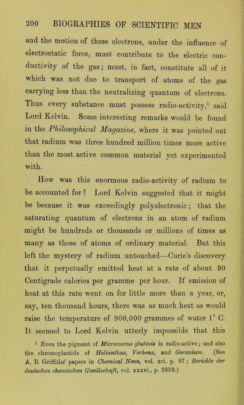 and the motion of these electrons, under the influence of electrostatic force, must contribute to the electric con- ductivity of the gas; must, in fact, constitute all of it which was not due to transport of atoms of the gas carrying less than the neutralizing quantum of electrons. Thus every substance must possess radio-activity,^ said Lord Kelvin. Some interesting remarks would be found in the Philosophical Magazine, where it was pointed out that radium was three hundred million times more active than the most active common material yet experimented with. How was this enormous radio-activity of radium to be accounted for ? Lord Kelvin suggested that it might be because it was exceedingly polyelectronic; that the saturating quantum of electrons in an atom of radium might be hundreds or thousands or millions of times as many as those of atoms of ordinary material. But this left the mystery of radium untouched—Curie’s discovery that it perpetually emitted heat at a rate of about 90 Centigrade calories per gramme per hour. If emission of heat at this rate went on for little more than a year, or, say, ten thousand hours, there was as much heat as would raise the temperature of 900,000 grammes of water 1° C. It seemed to Lord Kelvin utterly impossible that this ^ Even the pigment of Micrococcus glutinis is radio-active j and also the chromoplastids of Helianthus, Verbena, and Geranium. (See A. B. Griffiths’ papers in Chemical News, vol. xci. p. 97; Berichte der deutschen chemischen Gesellschaft, vol. xxxvi., p. 3959.)