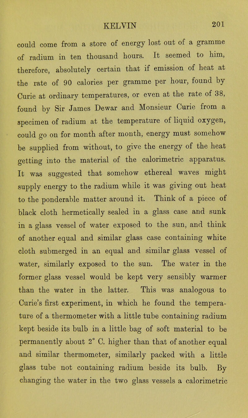 could come from a store of energy lost out of a gramme of radium in ten thousand hours. It seemed to him, therefore, absolutely certain that if emission of heat at the rate of 90 calories per gramme per hour, found by Curie at ordinary temperatures, or even at the rate of 38, found by Sir James Dewar and Monsieur Curie from a specimen of radium at the temperature of liquid oxygen, could go on for month after month, energy must somehow be supplied from without, to give the energy of the heat getting into the material of the calorimetric apparatus. It was suggested that somehow ethereal waves might supply energy to the radium while it was giving out heat to the ponderable matter around it. Think of a piece of black cloth hermetically sealed in a glass case and sunk in a glass vessel of water exposed to the sun, and think of another equal and similar glass case containing white cloth submerged in an equal and similar glass vessel of water, similarly exposed to the sun. The water in the former glass vessel would be kept very sensibly warmer than the water in the latter. This was analogous to Curie’s first experiment, in which he found the tempera- ture of a thermometer with a little tube containing radium kept beside its bulb in a little bag of soft material to be permanently about 2° C. higher than that of another equal and similar thermometer, similarly packed with a little glass tube not containing radium beside its bulb. By changing the water in the two glass vessels a calorimetric