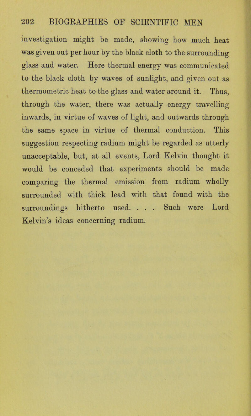 investigation might be made, showing how much heat was given out per hour by the black cloth to the surrounding glass and water. Here thermal energy was communicated to the black cloth by waves of sunlight, and given out as thermometric heat to the glass and water around it. Thus, through the water, there was actually energy travelling inwards, in virtue of waves of light, and outwards through the same space in virtue of thermal conduction. This suggestion respecting radium might be regarded as utterly unacceptable, but, at all events. Lord Kelvin thought it would be conceded that experiments should be made comparing the thermal emission from radium wholly surrounded with thick lead with that found with the surroundings hitherto used. . . . Such were Lord Kelvin’s ideas concerning radium.