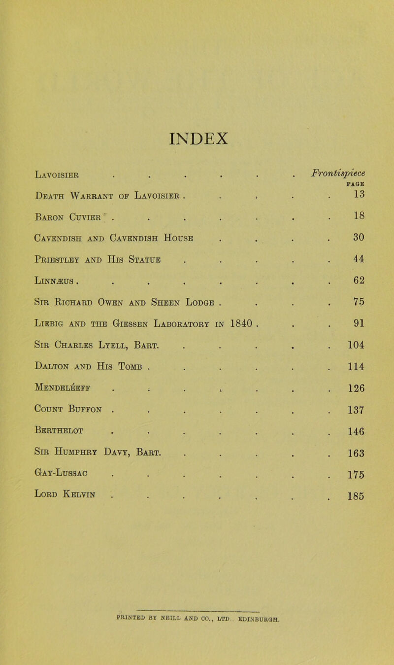 INDEX Lavoisier ..... Death Warrant op Lavoisier . . Frontispiece PAGE 13 Baron Cuvier . 18 Cavendish and Cavendish House 30 Priestley and His Statue 44 Linn^us ...... 62 Sir Richard Owen and Sheen Lodge . 75 Liebig and the Giessen Laboratory in 1840 . 91 Sir Charles Lyell, Bart. . 104 Dalton and His Tomb .... . 114 Mendeleeff . . . i . 126 Count Bupfon ..... . 137 Berthelot ..... . 146 Sir Humphry Davy, Bart. . 163 Gay-Lussac ..... . 175 Lord Kelvin ..... . 185 PIUNTED BY mUliL AND 00., LTD KDINBURQH.