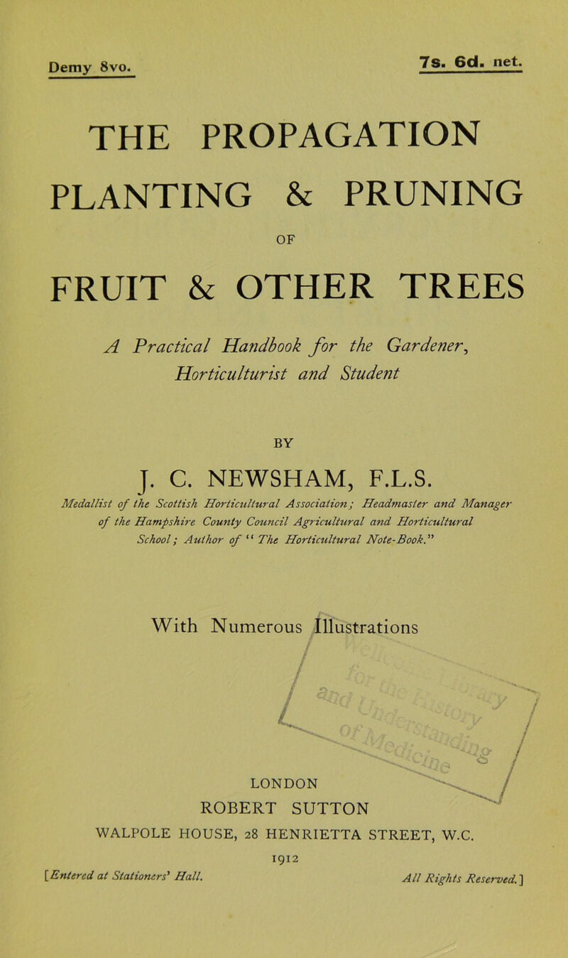 THE PROPAGATION PLANTING & PRUNING OF FRUIT & OTHER TREES A Practical Handbook for the Gardener^ Horticulturist and Student BY J. C. NEWSHAM, F.L.S. Medallist of the Scottish Horticultural Association; Headmaster and Manager of the Hampshire County Council Agricultural and Horticultural School; Author of “ The Horticultural Note-BookT With Numerous Illustrations WALPOLE HOUSE, 28 HENRIETTA STREET, W.C. [Entered at Stationers^ Hall. 1912