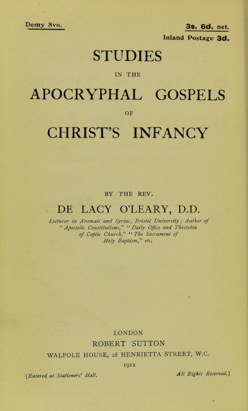 Inland Posta^^e 3d. STUDIES IN THE APOCRYPHAL GOSPELS OF CHRIST’S INFANCY BY THE REV. DE LACY O’LEARY, D.D. Lecturer in Aramaic and Syriac, Bristol University ; Author of '' Apostolic Constitutions f '‘'Daily Office and Thestokia of Coptic Church f “ The Sacrament of Holy Baptism,” etc. LONDON ROBERT SUTTON WALPOLE HOUSE, 28 HENRIETTA STREET, W.C. 1912 {Entered at Stationers' Hall. All Rights Reserved.]