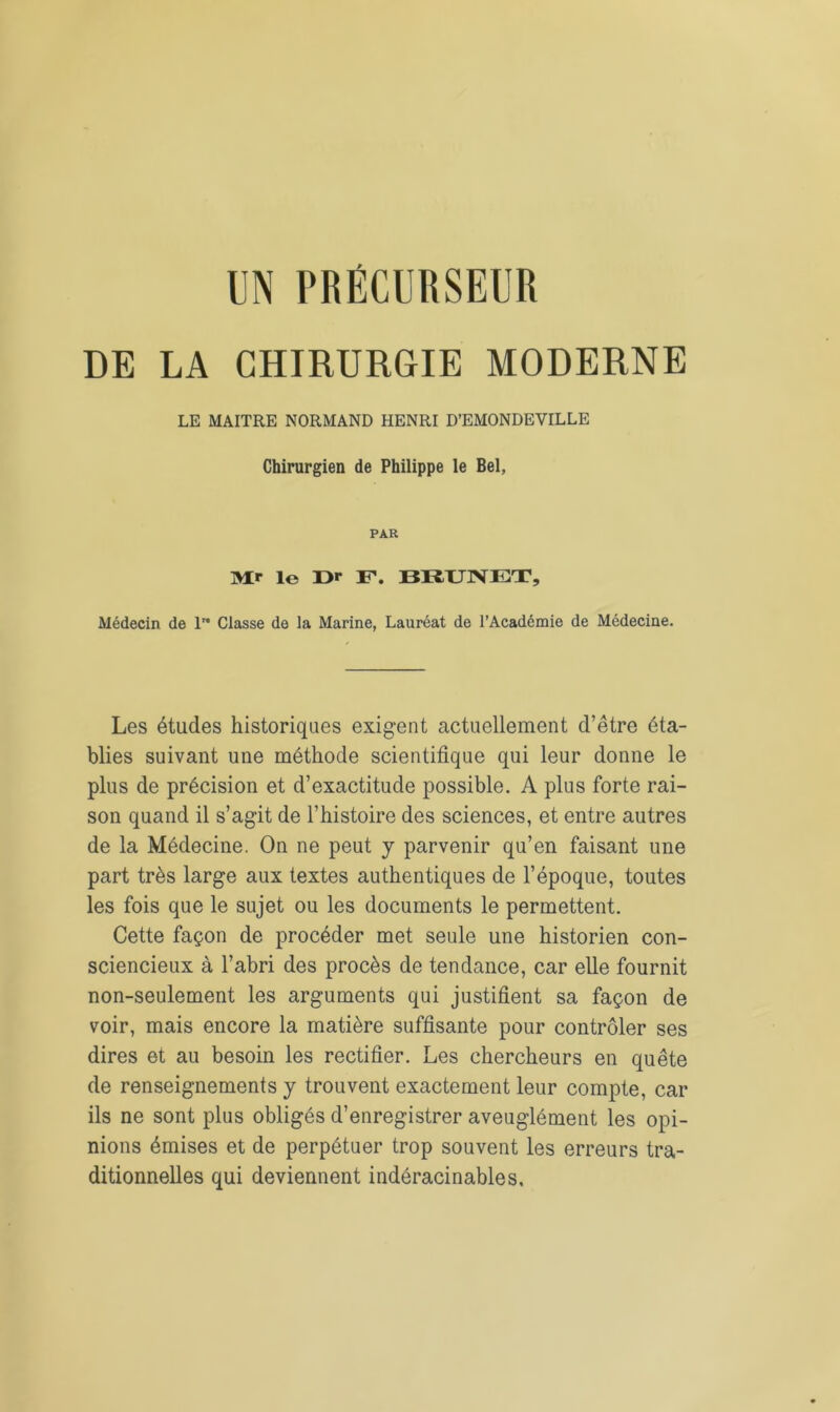 DE LA CHIRURGIE MODERNE LE MAITRE NORMAND HENRI D’EMONDEVILLE Chirurgien de Philippe le Bel, PAR Air le Dr F. BRUNET, Médecin de lro Classe de la Marine, Lauréat de l’Académie de Médecine. Les études historiques exigent actuellement d’être éta- blies suivant une méthode scientifique qui leur donne le plus de précision et d’exactitude possible. A plus forte rai- son quand il s’agit de l’histoire des sciences, et entre autres de la Médecine. On ne peut y parvenir qu’en faisant une part très large aux textes authentiques de l’époque, toutes les fois que le sujet ou les documents le permettent. Cette façon de procéder met seule une historien con- sciencieux à l’abri des procès de tendance, car elle fournit non-seulement les arguments qui justifient sa façon de voir, mais encore la matière suffisante pour contrôler ses dires et au besoin les rectifier. Les chercheurs en quête de renseignements y trouvent exactement leur compte, car ils ne sont plus obligés d’enregistrer aveuglément les opi- nions émises et de perpétuer trop souvent les erreurs tra- ditionnelles qui deviennent indéracinables.
