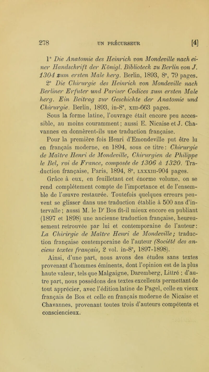 1° Die Anatomie des Heinrich von Mondeville nachei- ner Handschrift der Kônigl. Bibliotech zu Berlin von J. 1304 zum ersten Male herg. Berlin, 1893, 8°, 79 pages. 2° Die Chirurgie des Heinrich von Mondeville nach Berliner Erfuter und Pariser Codices zum ersten Male herg. Ein Beitrag zur Geschichte der Anatomie und Chirurgie. Berlin, 1893, in-8°, xm-663 pages. Sous la forme latine, l’ouvrage était encore peu acces- sible, au moins couramment; aussi E. Nicaise et J. Cha- vannes en donnèrent-ils une traduction française. Pour la première fois Henri d’Emondeville put être lu en français moderne, en 1894, sous ce titre : Chirurgie de Maître Henri de Mondeville, Chirurgien de Philippe le Bel, roi de France, composée de 1306 à 1320. Tra- duction française, Paris, 1894, 8°, lxxxiii-904 pages. Grâce à eux, en feuilletant cet énorme volume, on se rend complètement compte de l’importance et de l’ensem- ble de l’œuvre restaurée. Toutefois quelques erreurs peu- vent se glisser dans une traduction établie à 500 ans d’in- tervalle ; aussi M. le Dr Bos fit-il mieux encore en publiant (1897 et 1898) une ancienne traduction française, heureu- sement retrouvée par lui et contemporaine de l’auteur: La Chirirgie de Maître Henri de Mondeville ; traduc- tion française contemporaine de l’auteur (Société des an- ciens textes français, 2 vol. in-8% 1897-1898). Ainsi, d’une part, nous avons des études sans textes provenant d’hommes éminents, dont l’opinion est de la plus haute valeur, tels que Malgaigne, Daremberg, Littré ; d’au- tre part, nous possédons des textes excellents permettant de tout apprécier, avec l’édition latine de Pagel, celle en vieux français de Bos et celle en français moderne de Nicaise et Chavannes, provenant toutes trois d’auteurs compétents et consciencieux.