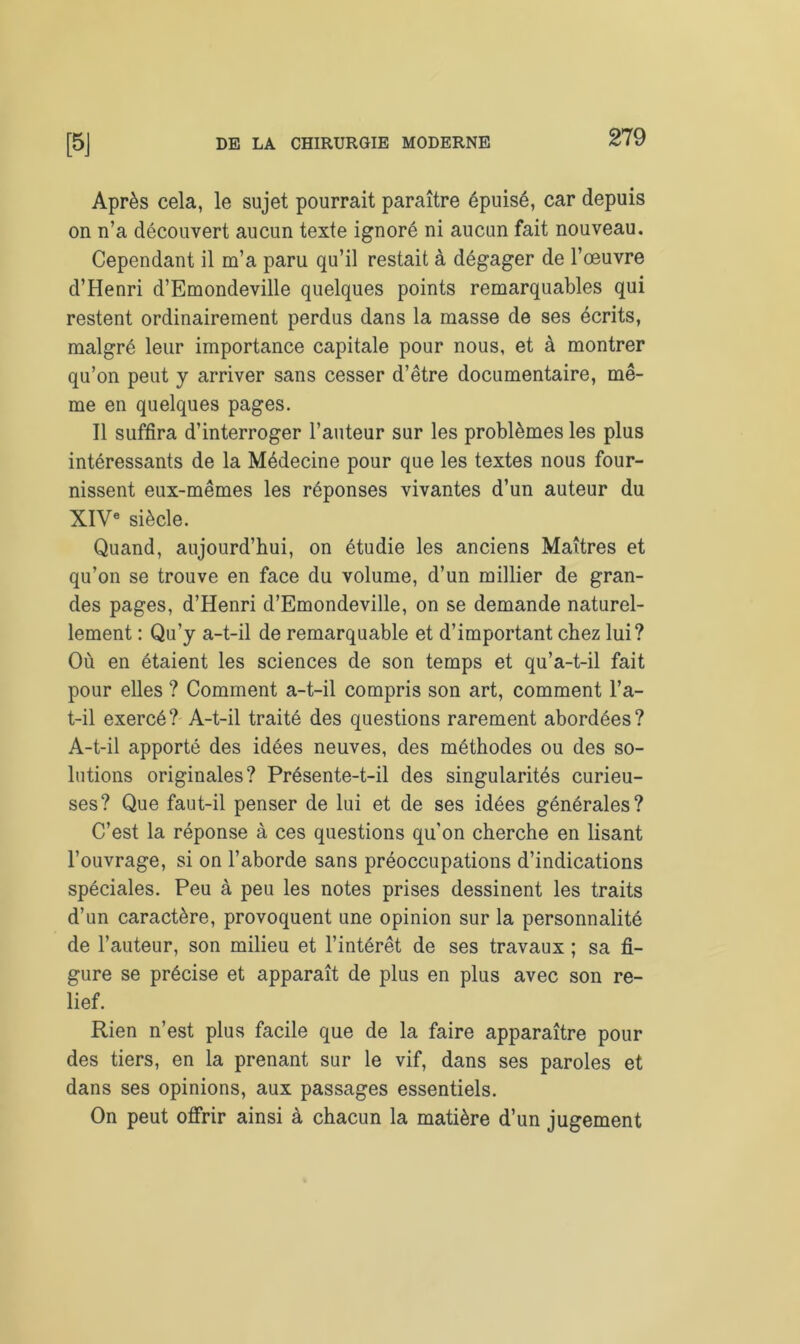 Après cela, le sujet pourrait paraître épuisé, car depuis on n’a découvert aucun texte ignoré ni aucun fait nouveau. Cependant il m’a paru qu’il restait à dégager de l’œuvre d’Henri d’Emondeville quelques points remarquables qui restent ordinairement perdus dans la masse de ses écrits, malgré leur importance capitale pour nous, et à montrer qu’on peut y arriver sans cesser d’être documentaire, mê- me en quelques pages. Il suffira d’interroger l’auteur sur les problèmes les plus intéressants de la Médecine pour que les textes nous four- nissent eux-mêmes les réponses vivantes d’un auteur du XIVe siècle. Quand, aujourd’hui, on étudie les anciens Maîtres et qu’on se trouve en face du volume, d’un millier de gran- des pages, d’Henri d’Emondeville, on se demande naturel- lement : Qu’y a-t-il de remarquable et d’important chez lui? Où en étaient les sciences de son temps et qu’a-t-il fait pour elles ? Comment a-t-il compris son art, comment l’a- t-il exercé? A-t-il traité des questions rarement abordées? A-t-il apporté des idées neuves, des méthodes ou des so- lutions originales? Présente-t-il des singularités curieu- ses? Que faut-il penser de lui et de ses idées générales? C’est la réponse à ces questions qu’on cherche en lisant l’ouvrage, si on l’aborde sans préoccupations d’indications spéciales. Peu à peu les notes prises dessinent les traits d’un caractère, provoquent une opinion sur la personnalité de l’auteur, son milieu et l’intérêt de ses travaux ; sa fi- gure se précise et apparaît de plus en plus avec son re- lief. Rien n’est plus facile que de la faire apparaître pour des tiers, en la prenant sur le vif, dans ses paroles et dans ses opinions, aux passages essentiels. On peut offrir ainsi à chacun la matière d’un jugement