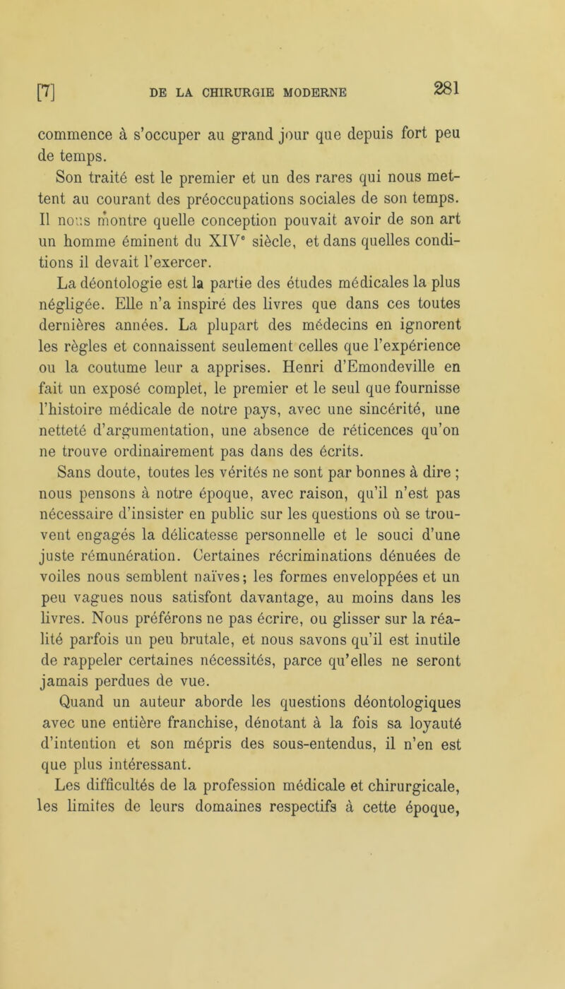 commence à s’occuper au grand jour que depuis fort peu de temps. Son traité est le premier et un des rares qui nous met- tent au courant des préoccupations sociales de son temps. Il nous montre quelle conception pouvait avoir de son art un homme éminent du XIVe siècle, et dans quelles condi- tions il devait l’exercer. La déontologie est la partie des études médicales la plus négligée. Elle n’a inspiré des livres que dans ces toutes dernières années. La plupart des médecins en ignorent les règles et connaissent seulement celles que l’expérience ou la coutume leur a apprises. Henri d’Emondeville en fait un exposé complet, le premier et le seul que fournisse l’histoire médicale de notre pays, avec une sincérité, une netteté d’argumentation, une absence de réticences qu’on ne trouve ordinairement pas dans des écrits. Sans doute, toutes les vérités ne sont par bonnes à dire ; nous pensons à notre époque, avec raison, qu’il n’est pas nécessaire d’insister en public sur les questions où se trou- vent engagés la délicatesse personnelle et le souci d’une juste rémunération. Certaines récriminations dénuées de voiles nous semblent naïves; les formes enveloppées et un peu vagues nous satisfont davantage, au moins dans les livres. Nous préférons ne pas écrire, ou glisser sur la réa- lité parfois un peu brutale, et nous savons qu’il est inutile de rappeler certaines nécessités, parce qu’elles ne seront jamais perdues de vue. Quand un auteur aborde les questions déontologiques avec une entière franchise, dénotant à la fois sa loyauté d’intention et son mépris des sous-entendus, il n’en est que plus intéressant. Les difficultés de la profession médicale et chirurgicale, les limites de leurs domaines respectifs à cette époque,