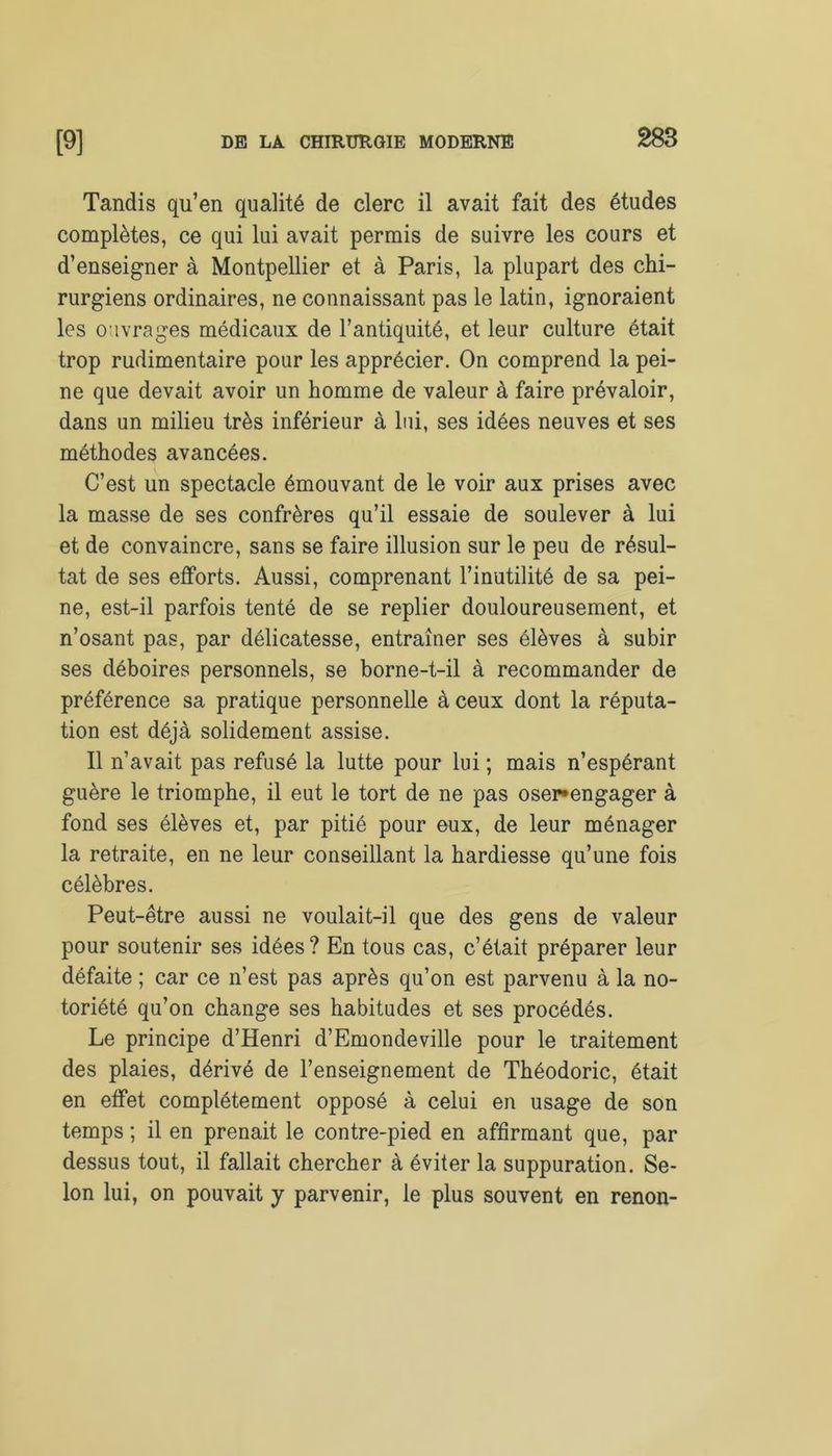 Tandis qu’en qualité de clerc il avait fait des études complètes, ce qui lui avait permis de suivre les cours et d’enseigner à Montpellier et à Paris, la plupart des chi- rurgiens ordinaires, ne connaissant pas le latin, ignoraient les ouvrages médicaux de l’antiquité, et leur culture était trop rudimentaire pour les apprécier. On comprend la pei- ne que devait avoir un homme de valeur à faire prévaloir, dans un milieu très inférieur à lui, ses idées neuves et ses méthodes avancées. C’est un spectacle émouvant de le voir aux prises avec la masse de ses confrères qu’il essaie de soulever à lui et de convaincre, sans se faire illusion sur le peu de résul- tat de ses efforts. Aussi, comprenant l’inutilité de sa pei- ne, est-il parfois tenté de se replier douloureusement, et n’osant pas, par délicatesse, entraîner ses élèves à subir ses déboires personnels, se borne-t-il à recommander de préférence sa pratique personnelle à ceux dont la réputa- tion est déjà solidement assise. Il n’avait pas refusé la lutte pour lui ; mais n’espérant guère le triomphe, il eut le tort de ne pas oser*engager à fond ses élèves et, par pitié pour eux, de leur ménager la retraite, en ne leur conseillant la hardiesse qu’une fois célèbres. Peut-être aussi ne voulait-il que des gens de valeur pour soutenir ses idées? En tous cas, c’était préparer leur défaite ; car ce n’est pas après qu’on est parvenu à la no- toriété qu’on change ses habitudes et ses procédés. Le principe d’Henri d’Emondeville pour le traitement des plaies, dérivé de l’enseignement de Théodoric, était en effet complètement opposé à celui en usage de son temps ; il en prenait le contre-pied en affirmant que, par dessus tout, il fallait chercher à éviter la suppuration. Se- lon lui, on pouvait y parvenir, le plus souvent en renon-
