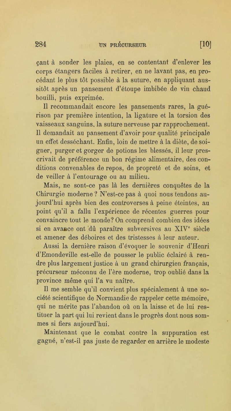 çant à sonder les plaies, en se contentant d’enlever les corps étangers faciles à retirer, en ne lavant pas, en pro- cédant le plus tôt possible à la suture, en appliquant aus- sitôt après un pansement d’étoupe imbibée de vin chaud bouilli, puis exprimée. Il recommandait encore les pansements rares, la gué- rison par première intention, la ligature et la torsion des vaisseaux sanguins, la suture nerveuse par rapprochement. Il demandait au pansement d’avoir pour qualité principale un effet desséchant. Enfin, loin de mettre à la diète, de soi- gner, purger et gorger de potions les blessés, il leur pres- crivait de préférence un bon régime alimentaire, des con- ditions convenables de repos, de propreté et de soins, et de veiller à l’entourage ou au milieu. Mais, ne sont-ce pas là les dernières conquêtes de la Chirurgie moderne ? N’est-ce pas à quoi nous tendons au- jourd’hui après bien des controverses à peine éteintes, au point qu’il a fallu l’expérience de récentes guerres pour convaincre tout le monde? On comprend combien des idées si en avance ont dû paraître subversives au XIVe siècle et amener des déboires et des tristesses à leur auteur. Aussi la dernière raison d’évoquer le souvenir d’Henri d’Emondeville est-elle de pousser le public éclairé à ren- dre plus largement justice à un grand chirurgien français, précurseur méconnu de l’ère moderne, trop oublié dans la province même qui l’a vu naître. Il me semble qu’il convient plus spécialement à une so- ciété scientifique de Normandie de rappeler cette mémoire, qui ne mérite pas l’abandon où on la laisse et de lui res- tituer la part qui lui revient dans le progrès dont nous som- mes si fiers aujourd’hui. Maintenant que le combat contre la suppuration est gagné, n’est-il pas juste de regarder en arrière le modeste