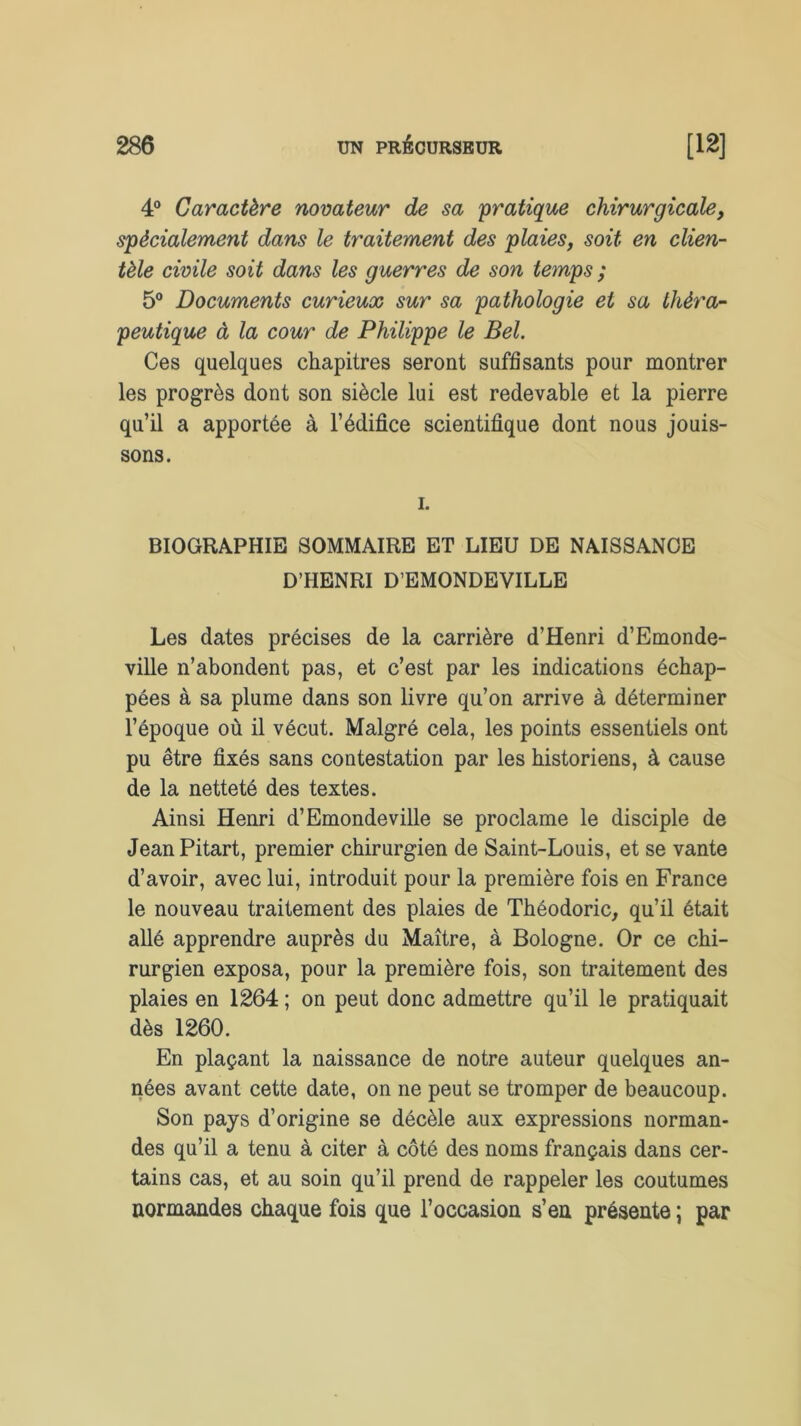 4° Caractère novateur de sa pratique chirurgicale, spécialement dans le traitement des plaies, soit en clien- tèle civile soit dans les guerres de son temps ; 5° Documents curieux sur sa pathologie et sa théra- peutique à la cour de Philippe le Bel. Ces quelques chapitres seront suffisants pour montrer les progrès dont son siècle lui est redevable et la pierre qu’il a apportée à l’édifice scientifique dont nous jouis- sons. i. BIOGRAPHIE SOMMAIRE ET LIEU DE NAISSANCE D’HENRI D’EMONDEVILLE Les dates précises de la carrière d’Henri d’Emonde- ville n’abondent pas, et c’est par les indications échap- pées à sa plume dans son livre qu’on arrive à déterminer l’époque où il vécut. Malgré cela, les points essentiels ont pu être fixés sans contestation par les historiens, à cause de la netteté des textes. Ainsi Henri d’Emondeville se proclame le disciple de Jean Pitart, premier chirurgien de Saint-Louis, et se vante d’avoir, avec lui, introduit pour la première fois en France le nouveau traitement des plaies de Théodoric, qu’il était allé apprendre auprès du Maître, à Bologne. Or ce chi- rurgien exposa, pour la première fois, son traitement des plaies en 1264 ; on peut donc admettre qu’il le pratiquait dès 1260. En plaçant la naissance de notre auteur quelques an- nées avant cette date, on ne peut se tromper de beaucoup. Son pays d’origine se décèle aux expressions norman- des qu’il a tenu à citer à côté des noms français dans cer- tains cas, et au soin qu’il prend de rappeler les coutumes normandes chaque fois que l’occasion s’en présente ; par