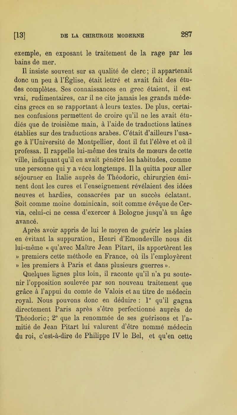 exemple, en exposant le traitement de la rage par les bains de mer. Il insiste souvent sur sa qualité de clerc ; il appartenait donc un peu à l’Église, était lettré et avait fait des étu- des complètes. Ses connaissances en grec étaient, il est vrai, rudimentaires, car il ne cite jamais les grands méde- cins grecs en se rapportant à leurs textes. De plus, certai- nes confusions permettent de croire qu’il ne les avait étu- diés que de troisième main, à l’aide de traductions latines établies sur des traductions arabes. C’était d’ailleurs l’usa- ge à l’Université de Montpellier, dont il fut l’élève et où il professa. Il rappelle lui-même des traits de mœurs de cette ville, indiquant qu’il en avait pénétré les habitudes, comme une personne qui y a vécu longtemps. Il la quitta pour aller séjourner en Italie auprès de Théodoric, chirurgien émi- nent dont les cures et l’enseignement révélaient des idées neuves et hardies, consacrées par un succès éclatant. Soit comme moine dominicain, soit comme évêque de Cer- via, celui-ci ne cessa d’exercer à Bologne jusqu’à un âge avancé. Après avoir appris de lui le moyen de guérir les plaies en évitant la suppuration, Henri d’Emondeville nous dit lui-même « qu’avec Maître Jean Pitart, ils apportèrent les » premiers cette méthode en France, où ils l’employèrent » les premiers à Paris et dans plusieurs guerres». Quelques lignes plus loin, il raconte qu’il n’a pu soute- nir l’opposition soulevée par son nouveau traitement que grâce à l’appui du comte de Valois et au titre de médecin royal. Nous pouvons donc en déduire : 1° qu’il gagna directement Paris après s’être perfectionné auprès de Théodoric; 2° que la renommée de ses guérisons et l’a- mitié de Jean Pitart lui valurent d’être nommé médecin du roi, c’est-à-dire de Philippe IV le Bel, et qu’en cette