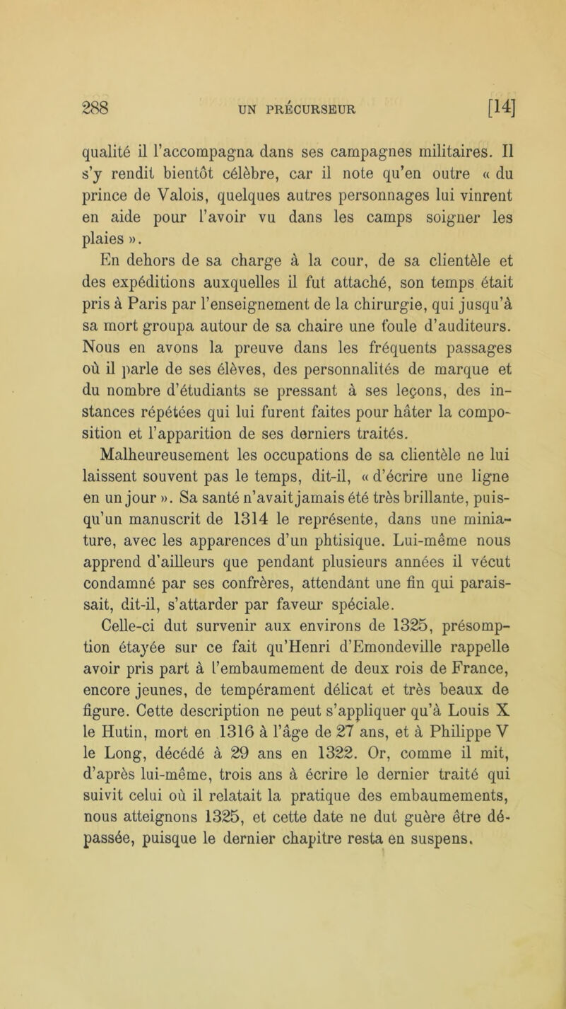 qualité il l’accompagna dans ses campagnes militaires. Il s’y rendit bientôt célèbre, car il note qu’en outre « du prince de Valois, quelques autres personnages lui vinrent en aide pour l’avoir vu dans les camps soigner les plaies ». En dehors de sa charge à la cour, de sa clientèle et des expéditions auxquelles il fut attaché, son temps était pris à Paris par l’enseignement de la chirurgie, qui jusqu’à sa mort groupa autour de sa chaire une foule d’auditeurs. Nous en avons la preuve dans les fréquents passages où il parle de ses élèves, des personnalités de marque et du nombre d’étudiants se pressant à ses leçons, des in- stances répétées qui lui furent faites pour hâter la compo- sition et l’apparition de ses derniers traités. Malheureusement les occupations de sa clientèle ne lui laissent souvent pas le temps, dit-il, « d’écrire une ligne en un jour ». Sa santé n’avait jamais été très brillante, puis- qu’un manuscrit de 1314 le représente, dans une minia- ture, avec les apparences d’un phtisique. Lui-même nous apprend d’ailleurs que pendant plusieurs années il vécut condamné par ses confrères, attendant une fin qui parais- sait, dit-il, s’attarder par faveur spéciale. Celle-ci dut survenir aux environs de 1325, présomp- tion étayée sur ce fait qu’Henri d’Emondeville rappelle avoir pris part à l’embaumement de deux rois de France, encore jeunes, de tempérament délicat et très beaux de figure. Cette description ne peut s’appliquer qu’à Louis X le Hutin, mort en 1316 à l’âge de 27 ans, et à Philippe V le Long, décédé à 29 ans en 1322. Or, comme il mit, d’après lui-même, trois ans à écrire le dernier traité qui suivit celui où il relatait la pratique des embaumements, nous atteignons 1325, et cette date ne dut guère être dé- passée, puisque le dernier chapitre resta en suspens.