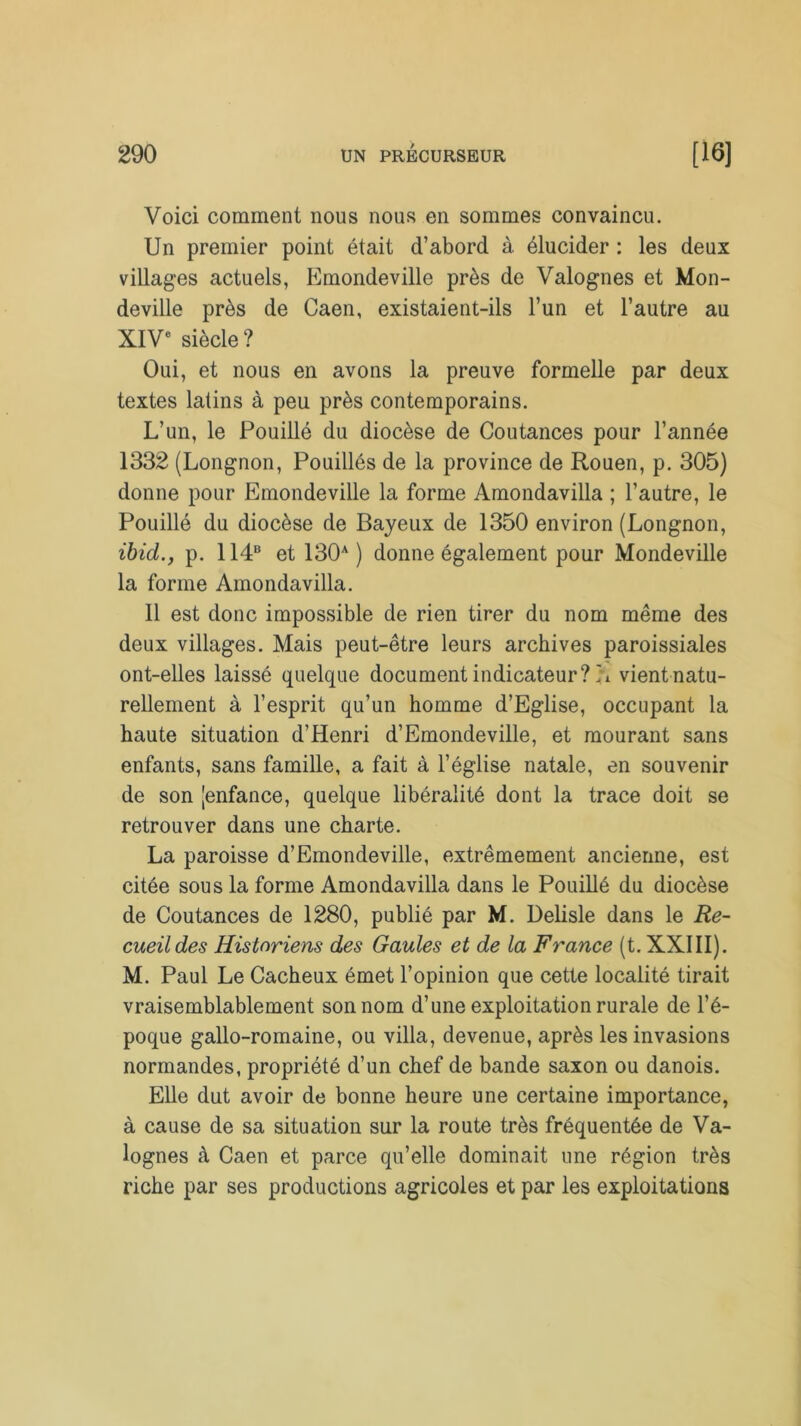 Voici comment nous nous en sommes convaincu. Un premier point était d’abord à élucider : les deux villages actuels, Emondeville près de Valognes et Mon- deville près de Caen, existaient-ils l’un et l’autre au XIVe siècle ? Oui, et nous en avons la preuve formelle par deux textes latins à peu près contemporains. L’un, le Pouillé du diocèse de Coutances pour l’année 1332 (Longnon, Pouillés de la province de Rouen, p. 305) donne pour Emondeville la forme Amondavilla ; l’autre, le Pouillé du diocèse de Bayeux de 1350 environ (Longnon, ibid.j p. 114B et 130A ) donne également pour Mondeville la forme Amondavilla. 11 est donc impossible de rien tirer du nom même des deux villages. Mais peut-être leurs archives paroissiales ont-elles laissé quelque document indicateur? A vient natu- rellement à l’esprit qu’un homme d’Eglise, occupant la haute situation d’Henri d’Emondeville, et mourant sans enfants, sans famille, a fait à l’église natale, en souvenir de son 'enfance, quelque libéralité dont la trace doit se retrouver dans une charte. La paroisse d’Emondeville, extrêmement ancienne, est citée sous la forme Amondavilla dans le Pouillé du diocèse de Coutances de 1280, publié par M. Delisle dans le Re- cueil des Historiens des Gaules et de la France (t. XXIII). M. Paul Le Cacheux émet l’opinion que cette localité tirait vraisemblablement son nom d’une exploitation rurale de l’é- poque gallo-romaine, ou villa, devenue, après les invasions normandes, propriété d’un chef de bande saxon ou danois. Elle dut avoir de bonne heure une certaine importance, à cause de sa situation sur la route très fréquentée de Va- lognes à Caen et parce qu’elle dominait une région très riche par ses productions agricoles et par les exploitations