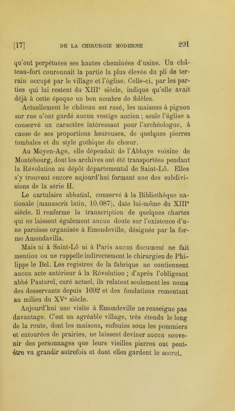 qu’ont perpétuées ses hautes cheminées d’usine. Un châ- teau-fort couronnait la partie la plus élevée du pli de ter- rain occupé par le village et l’église. Celle-ci, par les par- ties qui lui restent du XIIIe siècle, indique qu’elle avait déjà à cette époque un bon nombre de fidèles. Actuellement le château est rasé, les maisons à pignon sur rue n’ont gardé aucun vestige ancien ; seule l’église a conservé un caractère intéressant pour l’archéologue, à cause de ses proportions heureuses, de quelques pierres tombales et du style gothique du chœur. Au Moyen-Age, elle dépendait de l’Abbaye voisine de Montebourg, dont les archives ont été transportées pendant la Révolution au dépôt départemental de Saint-Lô. Elles s’y trouvent encore aujourd’hui formant une des subdivi- sions de la série H. Le cartulaire abbatial, conservé à la Bibliothèque na- tionale (manuscrit latin, 10.087), date lui-même du XIII* siècle. Il renferme la transcription de quelques chartes qui ne laissent également aucun doute sur l’existence d’u- ne paroisse organisée à Emondeville, désignée par la for- me Amondavilla. Mais ni à Saint-Lô ni à Paris aucun document ne fait mention ou ne rappelle indirectement le chirurgien de Phi- lippe le Bel. Les registres de la fabrique ne contiennent aucun acte antérieur à la Révolution ; d’après l’obligeant abbé Pasturel, curé actuel, ils relatent seulement les noms des desservants depuis 1692 et des fondations remontant au milieu du XVe siècle. Aujourd’hui une visite à Emondeville ne renseigne pas davantage. C’est un agréable village, très étendu le long de la route, dont les maisons, enfouies sous les pommiers et entourées de prairies, ne laissent deviner aucun souve- nir des personnages que leurs vieilles pierres ont peut- être vu grandir autrefois et dont elles gardent le secret.