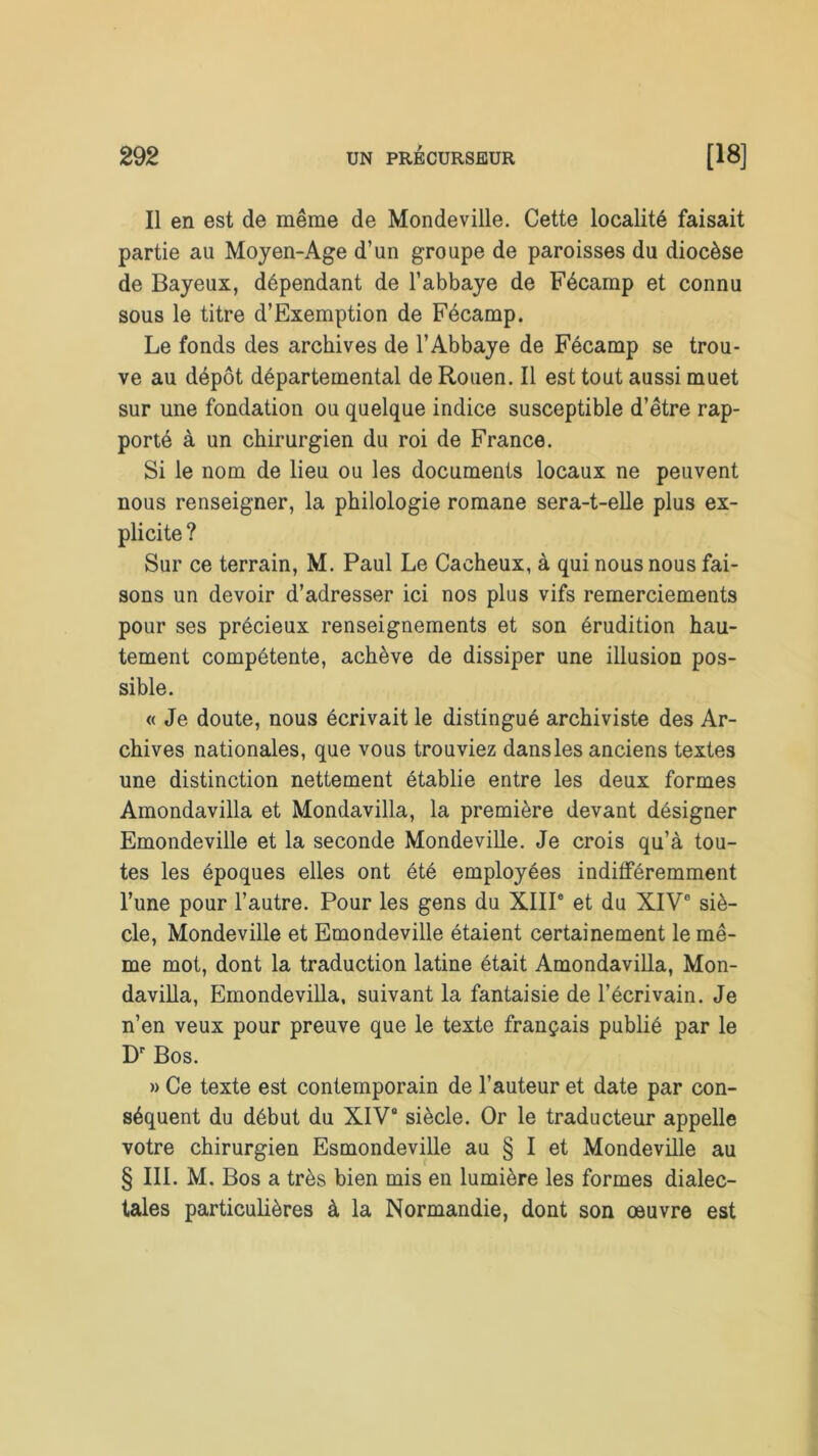 Il en est de même de Mondeville. Cette localité faisait partie au Moyen-Age d’un groupe de paroisses du diocèse de Bayeux, dépendant de l’abbaye de Fécamp et connu sous le titre d’Exemption de Fécamp. Le fonds des archives de l’Abbaye de Fécamp se trou- ve au dépôt départemental de Rouen. Il est tout aussi muet sur une fondation ou quelque indice susceptible d’être rap- porté à un chirurgien du roi de France. Si le nom de lieu ou les documents locaux ne peuvent nous renseigner, la philologie romane sera-t-elle plus ex- plicite ? Sur ce terrain, M. Paul Le Cacheux, à qui nous nous fai- sons un devoir d’adresser ici nos plus vifs remerciements pour ses précieux renseignements et son érudition hau- tement compétente, achève de dissiper une illusion pos- sible. « Je doute, nous écrivait le distingué archiviste des Ar- chives nationales, que vous trouviez dansles anciens textes une distinction nettement établie entre les deux formes Amondavilla et Mondavilla, la première devant désigner Emondeville et la seconde Mondeville. Je crois qu’à tou- tes les époques elles ont été employées indifféremment l’une pour l’autre. Pour les gens du XIIIe et du XIV° siè- cle, Mondeville et Emondeville étaient certainement le mê- me mot, dont la traduction latine était Amondavilla, Mon- davilla, Emondevilla, suivant la fantaisie de l’écrivain. Je n’en veux pour preuve que le texte français publié par le Dr Bos. » Ce texte est contemporain de l’auteur et date par con- séquent du début du XIVe siècle. Or le traducteur appelle votre chirurgien Esmondeville au § I et Mondeville au § III. M. Bos a très bien mis en lumière les formes dialec- tales particulières à la Normandie, dont son œuvre est