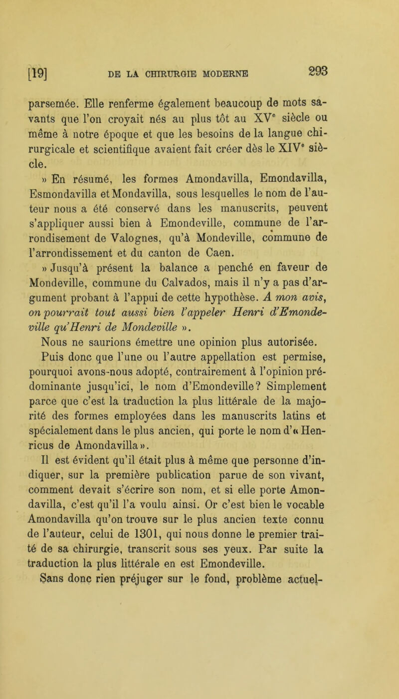 parsemée. Elle renferme également beaucoup de mots sa- vants que l’on croyait nés au plus tôt au XVe siècle ou même à notre époque et que les besoins de la langue chi- rurgicale et scientifique avaient fait créer dès le XIVe siè- cle. » En résumé, les formes Amondavilla, Emondavilla, Esmondavilla etMondavilla, sous lesquelles le nom de l’au- teur nous a été conservé dans les manuscrits, peuvent s’appliquer aussi bien à Emondeville, commune de l’ar- rondisement de Valognes, qu’à Mondeville, commune de l’arrondissement et du canton de Caen. » Jusqu’à présent la balance a penché en faveur de Mondeville, commune du Calvados, mais il n’y a pas d’ar- gument probant à l’appui de cette hypothèse. A mon avis, on pourrait tout aussi bien Vappeler Henri d’Emonde- ville qu Henri de Mondeville ». Nous ne saurions émettre une opinion plus autorisée. Puis donc que l’une ou l’autre appellation est permise, pourquoi avons-nous adopté, contrairement à l’opinion pré- dominante jusqu’ici, le nom d’Emondeville? Simplement parce que c’est la traduction la plus littérale de la majo- rité des formes employées dans les manuscrits latins et spécialement dans le plus ancien, qui porte le nom d’« Hen- ricus de Amondavilla». Il est évident qu’il était plus à même que personne d’in- diquer, sur la première publication parue de son vivant, comment devait s’écrire son nom, et si elle porte Amon- davilla, c’est qu’il l’a voulu ainsi. Or c’est bien le vocable Amondavilla qu’on trouve sur le plus ancien texte connu de l’auteur, celui de 1301, qui nous donne le premier trai- té de sa chirurgie, transcrit sous ses yeux. Par suite la traduction la plus littérale en est Emondeville. Sans donc rien préjuger sur le fond, problème actuel-