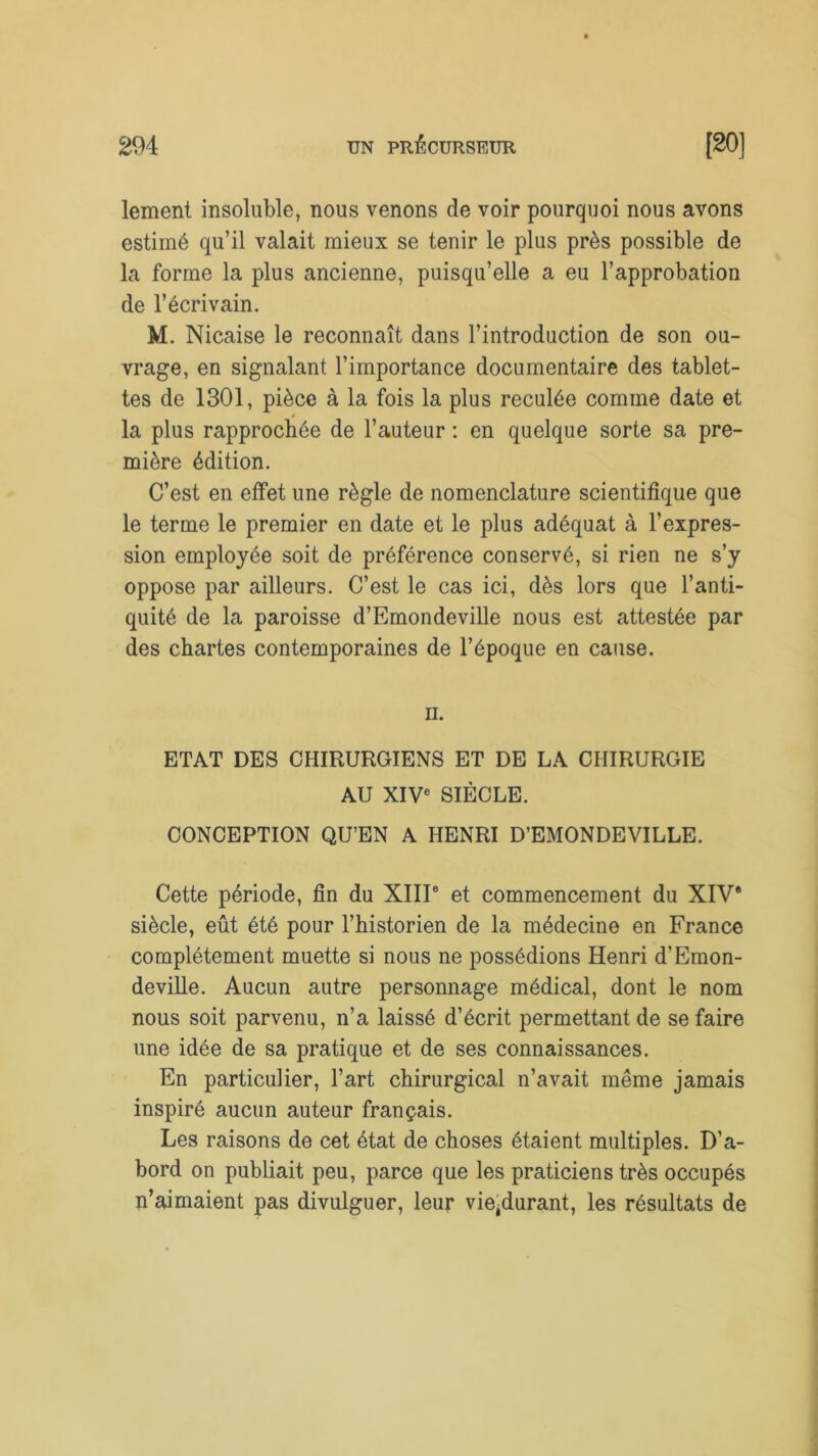 lement insoluble, nous venons de voir pourquoi nous avons estimé qu’il valait mieux se tenir le plus près possible de la forme la plus ancienne, puisqu’elle a eu l’approbation de l’écrivain. M. Nicaise le reconnaît dans l’introduction de son ou- vrage, en signalant l’importance documentaire des tablet- tes de 1301, pièce à la fois la plus reculée comme date et la plus rapprochée de l’auteur : en quelque sorte sa pre- mière édition. C’est en effet une règle de nomenclature scientifique que le terme le premier en date et le plus adéquat à l’expres- sion employée soit de préférence conservé, si rien ne s’y oppose par ailleurs. C’est le cas ici, dès lors que l’anti- quité de la paroisse d’Emondeville nous est attestée par des chartes contemporaines de l’époque en cause. il. ETAT DES CHIRURGIENS ET DE LA CHIRURGIE AU XIVe SIÈCLE. CONCEPTION QU’EN A HENRI D’EMONDEVILLE. Cette période, fin du XIIIe et commencement du XIV* siècle, eût été pour l’historien de la médecine en France complètement muette si nous ne possédions Henri d’Emon- deville. Aucun autre personnage médical, dont le nom nous soit parvenu, n’a laissé d’écrit permettant de se faire une idée de sa pratique et de ses connaissances. En particulier, l’art chirurgical n’avait même jamais inspiré aucun auteur français. Les raisons de cet état de choses étaient multiples. D’a- bord on publiait peu, parce que les praticiens très occupés n’aimaient pas divulguer, leur vie^durant, les résultats de