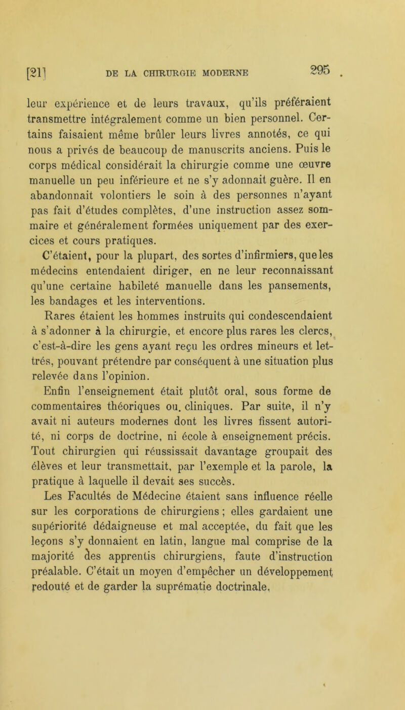 leur expérience et de leurs travaux, qu’ils préféraient transmettre intégralement comme un bien personnel. Cer- tains faisaient même brûler leurs livres annotés, ce qui nous a privés de beaucoup de manuscrits anciens. Puis le corps médical considérait la chirurgie comme une œuvre manuelle un peu inférieure et ne s’y adonnait guère. Il en abandonnait volontiers le soin à des personnes n’ayant pas fait d’études complètes, d’une instruction assez som- maire et généralement formées uniquement par des exer- cices et cours pratiques. C’étaient, pour la plupart, des sortes d’infirmiers, que les médecins entendaient diriger, en ne leur reconnaissant qu’une certaine habileté manuelle dans les pansements, les bandages et les interventions. Rares étaient les hommes instruits qui condescendaient à s’adonner à la chirurgie, et encore plus rares les clercs, c’est-à-dire les gens ayant reçu les ordres mineurs et let- trés, pouvant prétendre par conséquent à une situation plus relevée dans l’opinion. Enfin l’enseignement était plutôt oral, sous forme de commentaires théoriques ou. cliniques. Par suite, il n’y avait ni auteurs modernes dont les livres fissent autori- té, ni corps de doctrine, ni école à enseignement précis. Tout chirurgien qui réussissait davantage groupait des élèves et leur transmettait, par l’exemple et la parole, la pratique à laquelle il devait ses succès. Les Facultés de Médecine étaient sans influence réelle sur les corporations de chirurgiens ; elles gardaient une supériorité dédaigneuse et mal acceptée, du fait que les leçons s’y donnaient en latin, langue mal comprise de la majorité clés apprentis chirurgiens, faute d’instruction préalable. C’était un moyen d’empêcher un développement redouté et de garder la suprématie doctrinale,