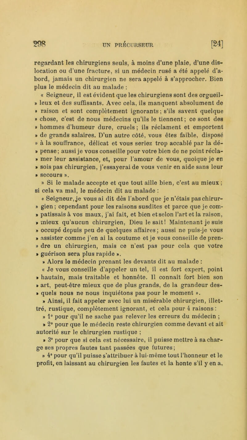 regardant les chirurgiens seuls, à moins d’une plaie, d’une dis- location ou d’une fracture, si un médecin rusé a été appelé d’a- bord, jamais un chirurgien ne sera appelé à s’approcher. Bien plus le médecin dit au malade : « Seigneur, il est évident que les chirurgiens sont des orgueil- » leux et des suffisants. Avec cela, ils manquent absolument de » raison et sont complètement ignorants; s’ils savent quelque » chose, c'est de nous médecins qu’ils le tiennent; ce sont des » hommes d’humeur dure, cruels ; ils réclament et emportent » de grands salaires. D’un autre côté, vous êtes faible, disposé » à la souffrance, délicat et vous seriez trop accablé par la dé- » pense ; aussi je vous conseille pour votre bien de ne point récla- » mer leur assistance, et, pour l’amour de vous, quoique je en » sois pas chirurgien, j'essayerai de vous venir en aide sans leur » secours ». » Si le malade accepte et que tout aille bien, c’est au mieux ; si cela va mal, le médecin dit au malade : « Seigneur, je vous ai dit dès l’abord que je n’étais paschirur- » gien ; cependant pour les raisons susdites et parce que je com- » patissais à vos maux, j’ai fait, et bien et selon l’art et la raison, • mieux qu’aucun chirurgien, Dieu lésait! Maintenant je suis » occupé depuis peu de quelques affaires; aussi ne puis-je vous » assister comme j’en ai la coutume et je vous conseille de pren- » dre un chirurgien, mais ce n’est pas pour cela que votre » guérison sera plus rapide ». » Alors le médecin prenant les devants dit au malade : « Je vous conseille d’appeler un tel, il est fort expert, point • hautain, mais traitable et honnête. Il connaît fort bien son > art, peut-être mieux que de plus grands, de la grandeur des- » quels nous ne nous inquiétons pas pour le moment ». » Ainsi, il fait appeler avec lui un misérable chirurgien, illet- tré, rustique, complètement ignorant, et cela pour 4 raisons: » 1° pour qu’il ne sache pas relever les erreurs du médecin ; » 2° pour que le médecin reste chirurgien comme devant et ait autorité sur le chirurgien rustique ; » 3° pour que si cela est nécessaire, il puisse mettre à sa char- ge ses propres fautes tant passées que futures; » 4° pour qu’il puisse s’attribuer à lui-même tout l’honneur et le profit, en laissant au chirurgien les fautes et la honte s’il y en a.