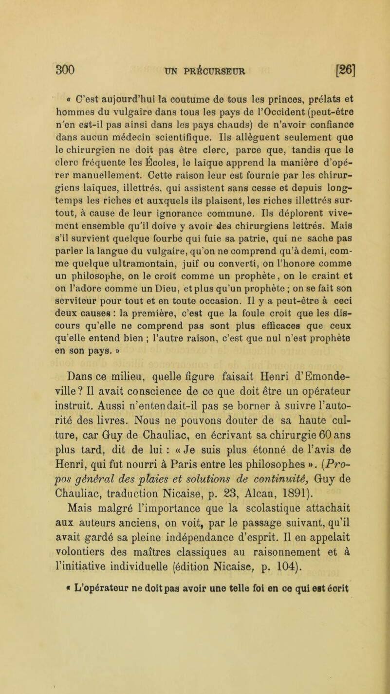 « C’est aujourd’hui la coutume de tous les princes, prélats et hommes du vulgaire dans tous les pays de l’Occident (peut-être n’en est-il pas ainsi dans les pays chauds) de n’avoir confiance dans aucun médecin scientifique. Ils allèguent seulement que le chirurgien ne doit pas être clerc, parce que, tandis que le clerc fréquente les Ecoles, le laïque apprend la manière d’opé- rer manuellement. Cette raison leur est fournie par les chirur- giens laïques, illettrés, qui assistent sans cesse et depuis long- temps les riches et auxquels ils plaisent, les riches illettrés sur- tout, à cause de leur ignorance commune. Ils déplorent vive- ment ensemble qu’il doive y avoir des chirurgiens lettrés. Mais s’il survient quelque fourbe qui fuie sa patrie, qui ne sache pas parler la langue du vulgaire, qu’on ne comprend qu’à demi, com- me quelque ultramontain, juif ou converti, on l’honore comme un philosophe, on le croit comme un prophète, on le craint et on l’adore comme un Dieu, et plus qu’un prophète ; on se fait son serviteur pour tout et en toute occasion. Il y a peut-être à ceci deux causes : la première, c’est que la foule croit que les dis- cours qu’elle ne comprend pas sont plus efficaces que ceux qu’elle entend bien ; l’autre raison, c’est que nul n’est prophète en son pays. » Dans ce milieu, quelle figure faisait Henri d’Emonde- ville? Il avait conscience de ce que doit être un opérateur instruit. Aussi n’entendait-il pas se borner à suivre l’auto- rité des livres. Nous ne pouvons douter de sa haute cul- ture, car Guy de Chauliac, en écrivant sa chirurgie 60 ans plus tard, dit de lui : « Je suis plus étonné de l’avis de Henri, qui fut nourri à Paris entre les philosophes ». (Pro- pos général des plaies et solutions de continuité, Guy de Chauliac, traduction Nicaise, p. 23, Alcan, 1891). Mais malgré l’importance que la scolastique attachait aux auteurs anciens, on voit, par le passage suivant, qu’il avait gardé sa pleine indépendance d’esprit. Il en appelait volontiers des maîtres classiques au raisonnement et à l’initiative individuelle (édition Nicaise, p. 104). • L’opérateur ne doit pas avoir une telle foi en ce qui est écrit