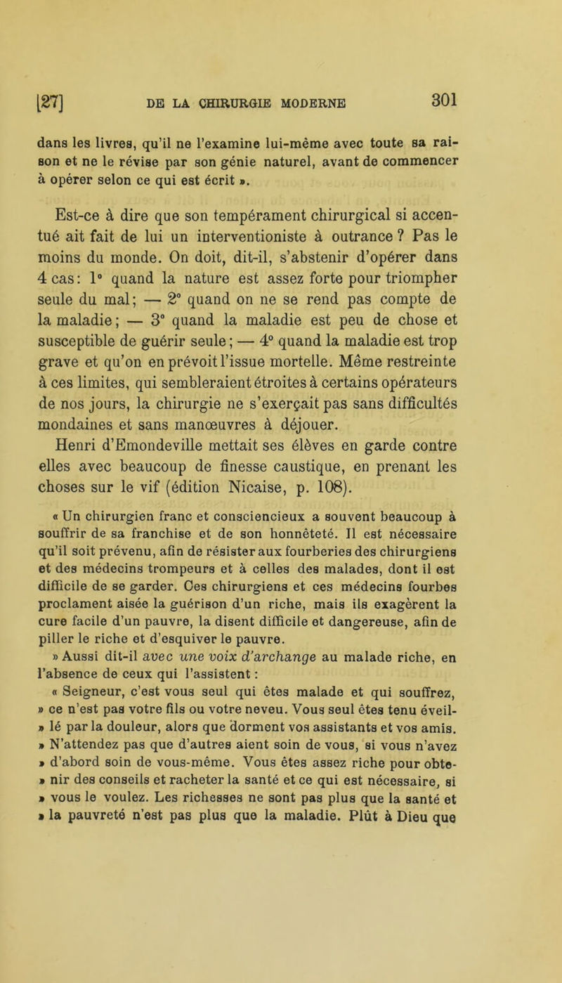 dans les livres, qu’il ne l’examine lui-mème avec toute sa rai- son et ne le révise par son génie naturel, avant de commencer à opérer selon ce qui est écrit ». Est-ce à dire que son tempérament chirurgical si accen- tué ait fait de lui un interventioniste à outrance ? Pas le moins du monde. On doit, dit-il, s’abstenir d’opérer dans 4 cas: 1° quand la nature est assez forte pour triompher seule du mal; — 2° quand on ne se rend pas compte de la maladie ; — 3° quand la maladie est peu de chose et susceptible de guérir seule ; — 4° quand la maladie est trop grave et qu’on en prévoit l’issue mortelle. Même restreinte à ces limites, qui sembleraient étroites à certains opérateurs de nos jours, la chirurgie ne s’exerçait pas sans difficultés mondaines et sans manœuvres à déjouer. Henri d’Emondeville mettait ses élèves en garde contre elles avec beaucoup de finesse caustique, en prenant les choses sur le vif (édition Nicaise, p. 108). « Un chirurgien franc et consciencieux a souvent beaucoup à souffrir de sa franchise et de son honnêteté. Il est nécessaire qu’il soit prévenu, afin de résister aux fourberies des chirurgiens et des médecins trompeurs et à celles des malades, dont il est difficile de se garder. Ces chirurgiens et ces médecins fourbes proclament aisée la guérison d’un riche, mais ils exagèrent la cure facile d’un pauvre, la disent difficile et dangereuse, afin de piller le riche et d’esquiver le pauvre. » Aussi dit-il avec une voix d’archange au malade riche, en l’absence de ceux qui l’assistent : « Seigneur, c’est vous seul qui êtes malade et qui souffrez, » ce n’est pas votre fils ou votre neveu. Vous seul êtes tenu éveil- » lé par la douleur, alors que dorment vos assistants et vos amis. » N’attendez pas que d’autres aient soin de vous, si vous n’avez » d’abord soin de vous-même. Vous êtes assez riche pour obte- » nir des conseils et racheter la santé et ce qui est nécessaire, si » vous le voulez. Les richesses ne sont pas plus que la santé et » la pauvreté n’est pas plus que la maladie. Plût à Dieu que