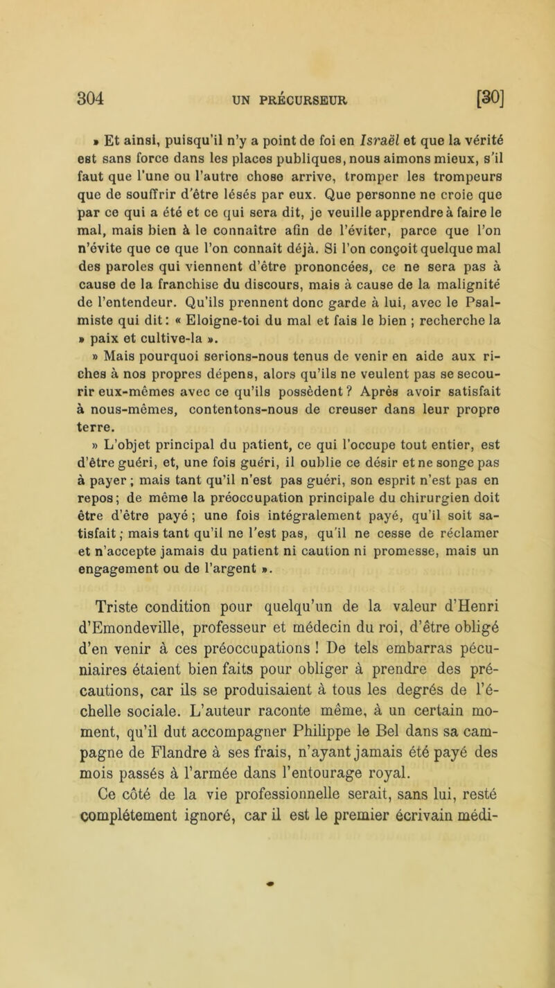 » Et ainsi, puisqu’il n’y a point de foi en Israël et que la vérité est sans force dans les places publiques, nous aimons mieux, s'il faut que l’une ou l’autre chose arrive, tromper les trompeurs que de souffrir d'être lésés par eux. Que personne ne croie que par ce qui a été et ce qui sera dit, je veuille apprendre à faire le mal, mais bien à le connaître afin de l’éviter, parce que l’on n’évite que ce que l’on connaît déjà. Si l’on conçoit quelque mal des paroles qui viennent d’être prononcées, ce ne sera pas à cause de la franchise du discours, mais à cause de la malignité de l’entendeur. Qu’ils prennent donc garde à lui, avec le Psal- miste qui dit: « Eloigne-toi du mal et fais le bien ; recherche la » paix et cultive-la ». » Mais pourquoi serions-nous tenus de venir en aide aux ri- ches à nos propres dépens, alors qu’ils ne veulent pas se secou- rir eux-mêmes avec ce qu’ils possèdent ? Après avoir satisfait à nous-mêmes, contentons-nous de creuser dans leur propre terre. » L’objet principal du patient, ce qui l’occupe tout entier, est d’être guéri, et, une fois guéri, il oublie ce désir et ne songe pas à payer ; mais tant qu’il n’est pas guéri, son esprit n’est pas en repos; de même la préoccupation principale du chirurgien doit être d’être payé ; une fois intégralement payé, qu’il soit sa- tisfait ; mais tant qu’il ne l'est pas, qu'il ne cesse de réclamer et n’accepte jamais du patient ni caution ni promesse, mais un engagement ou de l’argent ». Triste condition pour quelqu’un de la valeur d’Henri d’Emondeville, professeur et médecin du roi, d’être obligé d’en venir à ces préoccupations ! De tels embarras pécu- niaires étaient bien faits pour obliger à prendre des pré- cautions, car ils se produisaient à tous les degrés de l’é- chelle sociale. L’auteur raconte même, à un certain mo- ment, qu’il dut accompagner Philippe le Bel dans sa cam- pagne de Flandre à ses frais, n’ayant jamais été payé des mois passés à l’armée dans l’entourage royal. Ce côté de la vie professionnelle serait, sans lui, resté complètement ignoré, car il est le premier écrivain médi-