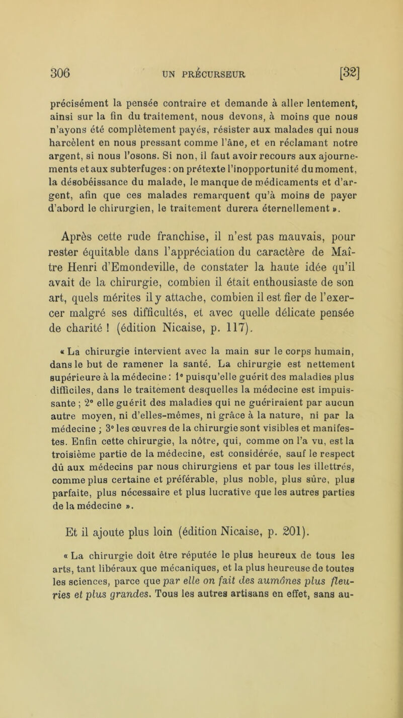 précisément la pensée contraire et demande à aller lentement, ainsi sur la fin du traitement, nous devons, à moins que nous n’ayons été complètement payés, résister aux malades qui nous harcèlent en nous pressant comme l’âne, et en réclamant notre argent, si nous l'osons. Si non, il faut avoir recours aux ajourne- ments et aux subterfuges : on prétexte l’inopportunité du moment, la désobéissance du malade, le manque de médicaments et d’ar- gent, afin que ces malades remarquent qu’à moins de payer d’abord le chirurgien, le traitement durera éternellement ». Après cette rude franchise, il n’est pas mauvais, pour rester équitable dans l’appréciation du caractère de Maî- tre Henri d’Emondeville, de constater la haute idée qu’il avait de la chirurgie, combien il était enthousiaste de son art, quels mérites il y attache, combien il est fier de l’exer- cer malgré ses difficultés, et avec quelle délicate pensée de charité ! (édition Nicaise, p. 117). «La chirurgie intervient avec la main sur le corps humain, dans le but de ramener la santé. La chirurgie est nettement supérieure à la médecine : 1° puisqu’elle guérit des maladies plus difficiles, dans le traitement desquelles la médecine est impuis- sante ; 2° elle guérit des maladies qui ne guériraient par aucun autre moyen, ni d’elles-mêmes, ni grâce à la nature, ni par la médecine ; 3° les œuvres de la chirurgie sont visibles et manifes- tes. Enfin cette chirurgie, la nôtre, qui, comme on l’a vu, est la troisième partie de la médecine, est considérée, sauf le respect dû aux médecins par nous chirurgiens et par tous les illettrés, comme plus certaine et préférable, plus noble, plus sûre, plus parfaite, plus nécessaire et plus lucrative que les autres parties de la médecine ». Et il ajoute plus loin (édition Nicaise, p. 201). « La chirurgie doit être réputée le plus heureux de tous les arts, tant libéraux que mécaniques, et la plus heureuse de toutes les sciences, parce que par elle on fait des aumônes plus fleu- ries et plus grandes. Tous les autres artisans en effet, sans au-
