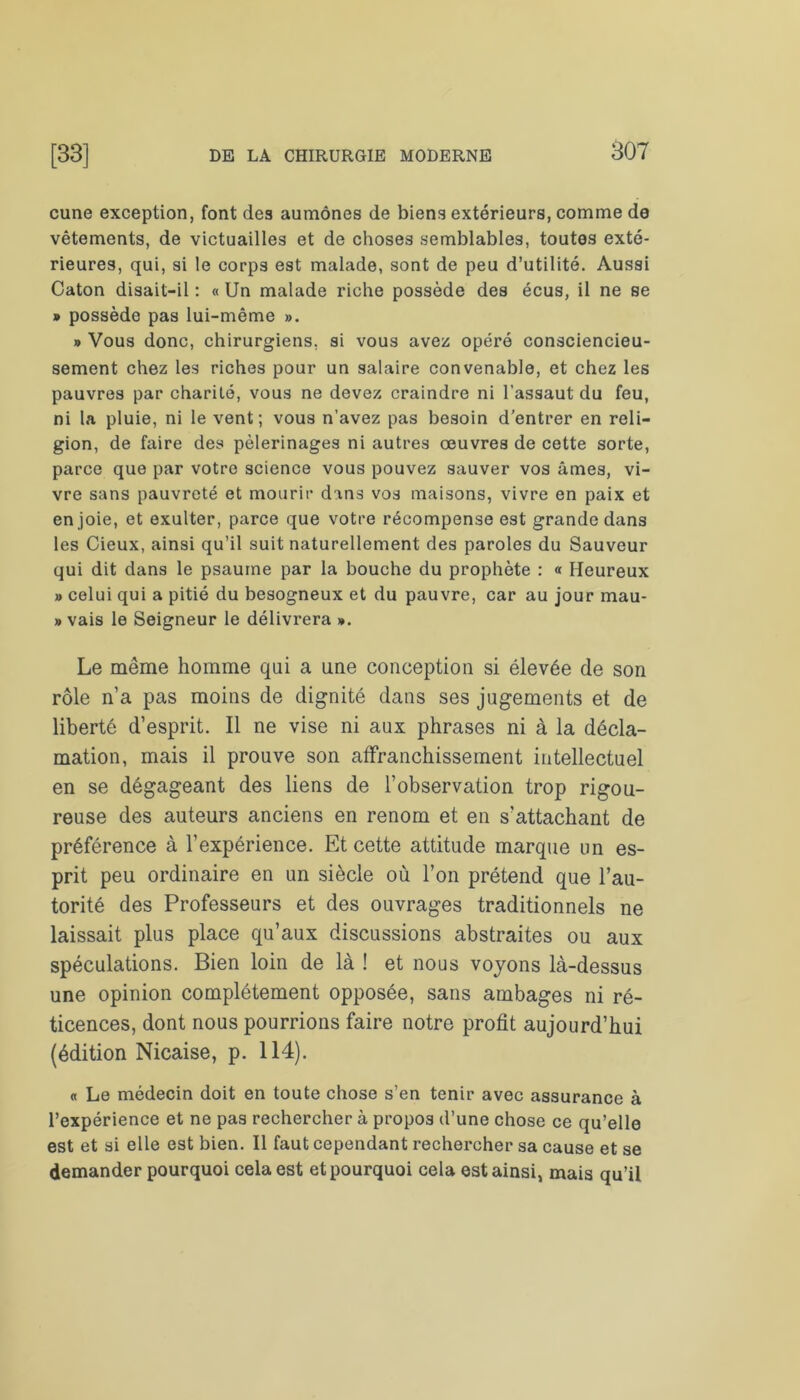 cune exception, font des aumônes de biens extérieurs, comme de vêtements, de victuailles et de choses semblables, toutes exté- rieures, qui, si le corps est malade, sont de peu d’utilité. Aussi Caton disait-il : « Un malade riche possède des écus, il ne se » possède pas lui-même ». » Vous donc, chirurgiens, si vous avez opéré consciencieu- sement chez les riches pour un salaire convenable, et chez les pauvres par charité, vous ne devez craindre ni l'assaut du feu, ni la pluie, ni le vent; vous n’avez pas besoin d’entrer en reli- gion, de faire des pèlerinages ni autres oeuvres de cette sorte, parce que par votre science vous pouvez sauver vos âmes, vi- vre sans pauvreté et mourir dans vos maisons, vivre en paix et en joie, et exulter, parce que votre récompense est grande dans les Cieux, ainsi qu’il suit naturellement des paroles du Sauveur qui dit dans le psaume par la bouche du prophète : « Heureux » celui qui a pitié du besogneux et du pauvre, car au jour mau- » vais le Seigneur le délivrera ». Le même homme qui a une conception si élevée de son rôle n’a pas moins de dignité dans ses jugements et de liberté d’esprit. Il ne vise ni aux phrases ni à la décla- mation, mais il prouve son affranchissement intellectuel en se dégageant des liens de l’observation trop rigou- reuse des auteurs anciens en renom et en s’attachant de préférence à l’expérience. Et cette attitude marque un es- prit peu ordinaire en un siècle où l’on prétend que l’au- torité des Professeurs et des ouvrages traditionnels ne laissait plus place qu’aux discussions abstraites ou aux spéculations. Bien loin de là ! et nous voyons là-dessus une opinion complètement opposée, sans ambages ni ré- ticences, dont nous pourrions faire notre profit aujourd’hui (édition Nicaise, p. 114). « Le médecin doit en toute chose s’en tenir avec assurance à l’expérience et ne pas rechercher à propos d’une chose ce qu’elle est et si elle est bien. Il faut cependant rechercher sa cause et se demander pourquoi cela est et pourquoi cela est ainsi, mais qu’il