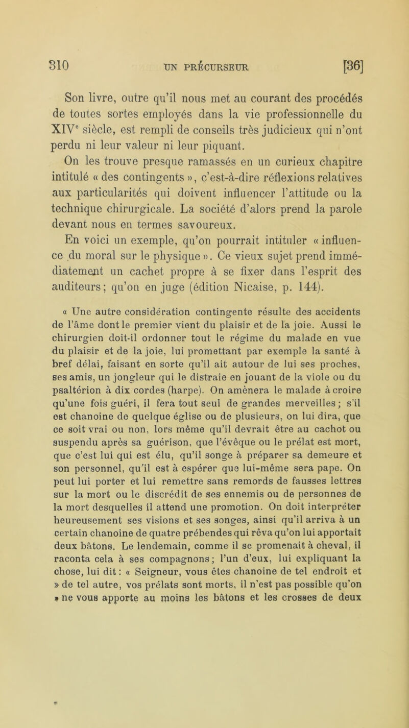 Son livre, outre qu’il nous met au courant des procédés de toutes sortes employés dans la vie professionnelle du XIV0 siècle, est rempli de conseils très judicieux qui n’ont perdu ni leur valeur ni leur piquant. On les trouve presque ramassés en un curieux chapitre intitulé « des contingents », c’est-à-dire réflexions relatives aux particularités qui doivent influencer l’attitude ou la technique chirurgicale. La société d’alors prend la parole devant nous en termes savoureux. En voici un exemple, qu’on pourrait intituler « influen- ce du moral sur le physique ». Ce vieux sujet prend immé- diatement un cachet propre à se fixer dans l’esprit des auditeurs; qu’on en juge (édition Nicaise, p. 144). a Une autre considération contingente résulte des accidents de l’âme dont le premier vient du plaisir et de la joie. Aussi le chirurgien doit-il ordonner tout le régime du malade en vue du plaisir et de la joie, lui promettant par exemple la santé à bref délai, faisant en sorte qu’il ait autour de lui ses proches, ses amis, un jongleur qui le distraie en jouant de la viole ou du psaltérion à dix cordes (harpe). On amènera le malade à croire qu’une fois guéri, il fera tout seul de grandes merveilles; s’il est chanoine de quelque église ou de plusieurs, on lui dira, que ce soit vrai ou non, lors même qu’il devrait être au cachot ou suspendu après sa guérison, que l’évêque ou le prélat est mort, que c’est lui qui est élu, qu’il songe à préparer sa demeure et son personnel, qu’il est à espérer que lui-même sera pape. On peut lui porter et lui remettre sans remords de fausses lettres sur la mort ou le discrédit de ses ennemis ou de personnes de la mort desquelles il attend une promotion. On doit interpréter heureusement ses visions et ses songes, ainsi qu’il arriva à un certain chanoine de quatre prébendes qui rêva qu’on lui apportait deux bâtons. Le lendemain, comme il se promenait à cheval, il raconta cela à ses compagnons; l’un d’eux, lui expliquant la chose, lui dit : « Seigneur, vous êtes chanoine de tel endroit et » de tel autre, vos prélats sont morts, il n’est pas possible qu’on * ne vous apporte au moins les bâtons et les crosses de deux