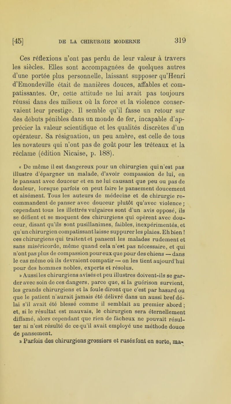 Ces réflexions n’ont pas perdu de leur valeur à travers les siècles. Elles sont accompagnées de quelques autres d’une portée plus personnelle, laissant supposer qu’Henri d’Emondeville était de manières douces, affables et com- patissantes. Or, cette attitude ne lui avait pas toujours réussi dans des milieux où la force et la violence conser- vaient leur prestige. Il semble qu’il fasse un retour sur des débuts pénibles dans un monde de fer, incapable d’ap- précier la valeur scientifique et les qualités discrètes d’un opérateur. Sa résignation, un peu amère, est celle de tous les novateurs qui n’ont pas de goût pour les tréteaux et la réclame (édition Nicaise, p. 188). « De même il est dangereux pour un chirurgien qui n’est pas illustre d’épargner un malade, d’avoir compassion de lui, en le pansant avec douceur et en ne lui causant que peu ou pas de douleur, lorsque parfois on peut faire le pansement doucement et aisément. Tous les auteurs de médecine et de chirurgie re- commandent de panser avec douceur plutôt qu’avec violence; cependant tous les illettrés vulgaires sont d’un avis opposé, ils se défient et se moquent des chirurgiens qui opèrent avec dou- ceur, disant qu’ils sont pusillanimes, faibles, inexpérimentés, et qu’un chirurgien compatissant laisse suppurer les plaies. Eh bien ! ces chirurgiens qui traitent et pansent les malades rudement et sans miséricorde, même quand cela n’est pas nécessaire, et qui n’ont pas plus de compassion pour eux que pour des chiens — dans le cas même où ils devraient compatir — on les tient aujourd’hui pour des hommes nobles, experts et résolus. » Aussi les chirurgiens avisés et peu illustres doivent-ils se gar- der avec soin de ces dangers, parce que, si la guérison survient, les grands chirurgiens et la foule diront que c’est par hasard ou que le patient n'aurait jamais été délivré dans un aussi bref dé- lai s’il avait été blessé comme il semblait au premier abord ; et, si le résultat est mauvais, le chirurgien sera éternellement diffamé, alors cependant que rien de fâcheux ne pouvait résul- ter ni n’est résulté de ce qu’il avait employé une méthode douce de pansement. j» Parfois des chirurgiens grossiers et rusés font en sorte, ma-