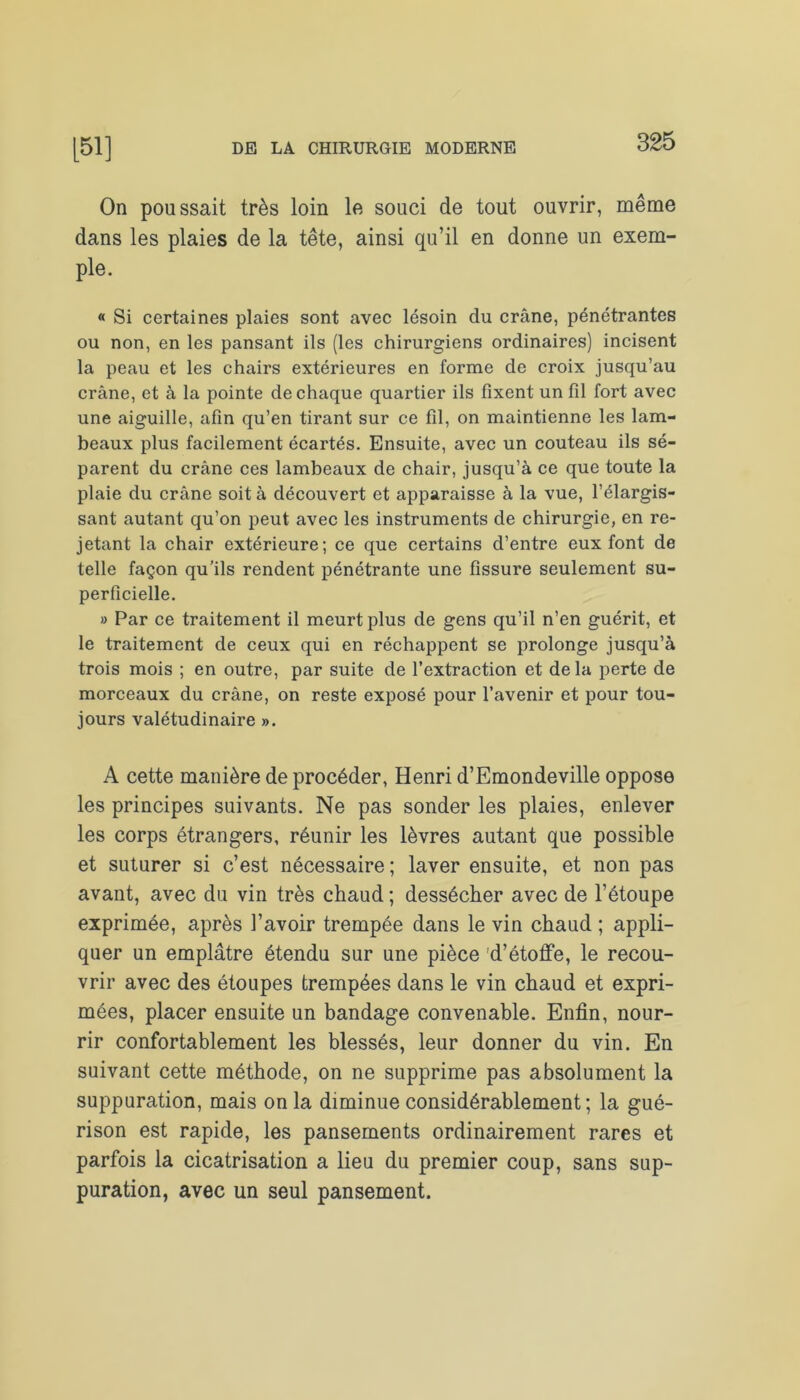 On poussait très loin le souci de tout ouvrir, même dans les plaies de la tête, ainsi qu’il en donne un exem- ple. « Si certaines plaies sont avec lésoin du crâne, pénétrantes ou non, en les pansant ils (les chirurgiens ordinaires) incisent la peau et les chairs extérieures en forme de croix jusqu’au crâne, et à la pointe de chaque quartier ils fixent un fil fort avec une aiguille, afin qu’en tirant sur ce fil, on maintienne les lam- beaux plus facilement écartés. Ensuite, avec un couteau ils sé- parent du crâne ces lambeaux de chair, jusqu’à ce que toute la plaie du crâne soit à découvert et apparaisse à la vue, l’élargis- sant autant qu’on peut avec les instruments de chirurgie, en re- jetant la chair extérieure; ce que certains d’entre eux font de telle façon qu’ils rendent pénétrante une fissure seulement su- perficielle. » Par ce traitement il meurt plus de gens qu’il n’en guérit, et le traitement de ceux qui en réchappent se prolonge jusqu’à trois mois ; en outre, par suite de l’extraction et delà perte de morceaux du crâne, on reste exposé pour l’avenir et pour tou- jours valétudinaire ». A cette manière de procéder, Henri d’Emondeville oppose les principes suivants. Ne pas sonder les plaies, enlever les corps étrangers, réunir les lèvres autant que possible et suturer si c’est nécessaire; laver ensuite, et non pas avant, avec du vin très chaud ; dessécher avec de l’étoupe exprimée, après l’avoir trempée dans le vin chaud ; appli- quer un emplâtre étendu sur une pièce d’étoffe, le recou- vrir avec des étoupes trempées dans le vin chaud et expri- mées, placer ensuite un bandage convenable. Enfin, nour- rir confortablement les blessés, leur donner du vin. En suivant cette méthode, on ne supprime pas absolument la suppuration, mais onia diminue considérablement; la gué- rison est rapide, les pansements ordinairement rares et parfois la cicatrisation a lieu du premier coup, sans sup- puration, avec un seul pansement.