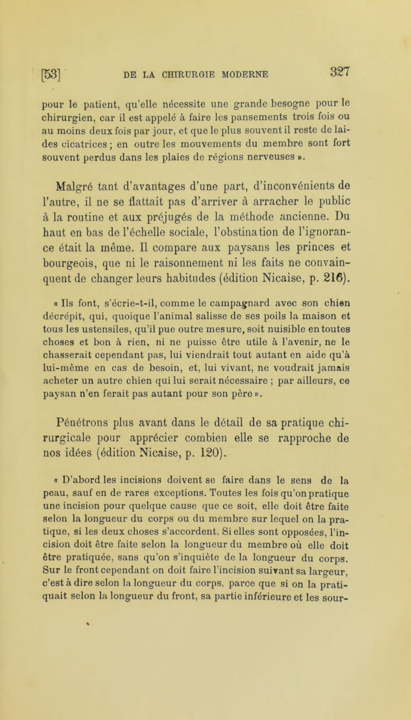 pour le patient, qu’elle nécessite une grande besogne pour le chirurgien, car il est appelé à faire les pansements trois fois ou au moins deux fois par jour, et que le plus souvent il reste de lai- des cicatrices ; en outre les mouvements du membre sont fort souvent perdus dans les plaies de régions nerveuses ». Malgré tant d’avantages d’une part, d’inconvénients de l’autre, il ne se flattait pas d’arriver à arracher le public à la routine et aux préjugés de la méthode ancienne. Du haut en bas de l’échelle sociale, l’obstination de l’ignoran- ce était la même. Il compare aux paysans les princes et bourgeois, que ni le raisonnement ni les faits ne convain- quent de changer leurs habitudes (édition Nicaise, p. 216). « Ils font, s’écrie-t-il, comme le campagnard avec son chien décrépit, qui, quoique l’animal salisse de ses poils la maison et tous les ustensiles, qu’il pue outre mesure, soit nuisible en toutes choses et bon à rien, ni ne puisse être utile à l’avenir, ne le chasserait cependant pas, lui viendrait tout autant en aide qu’à lui-même en cas de besoin, et, lui vivant, ne voudrait jamais acheter un autre chien qui lui serait nécessaire ; par ailleurs, ce paysan n’en ferait pas autant pour son père». Pénétrons plus avant dans le détail de sa pratique chi- rurgicale pour apprécier combien elle se rapproche de nos idées (édition Nicaise, p. 120). a D’abord les incisions doivent se faire dans le sens de la peau, sauf en de rares exceptions. Toutes les fois qu’on pratique une incision pour quelque cause que ce soit, elle doit être faite selon la longueur du corps ou du membre sur lequel on la pra- tique, si les deux choses s’accordent. Si elles sont opposées, l’in- cision doit être faite selon la longueur du membre où elle doit être pratiquée, sans qu’on s’inquiète de la longueur du corps. Sur le front cependant on doit faire l'incision suivant sa largeur, c’est à dire selon la longueur du corps, parce que si on la prati- quait selon la longueur du front, sa partie inférieure et les sour-