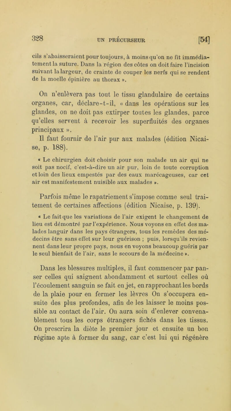 cils s’abaisseraient pour toujours, à moins qu’on ne fit immédia- tement la suture. Dans la région des côtes on doit faire l’incision suivant la largeur, de crainte de couper les nerfs qui se rendent de la moelle épinière au thorax ». On n’enlèvera pas tout le tissu glandulaire de certains organes, car, déclare-t-il, « dans les opérations sur les glandes, on ne doit pas extirper toutes les glandes, parce qu’elles servent à recevoir les superfluités des organes principaux ». Il faut fournir de l’air pur aux malades (édition Nicai- se, p. 188). « Le chirurgien doit choisir pour son malade un air qui ne soit pas nocif, c’est-à-dire un air pur, loin de toute corruption et loin des lieux empestés par des eaux marécageuses, car cet air est manifestement nuisible aux malades ». Parfois même le rapatriement s’impose comme seul trai- tement de certaines affections (édition Nicaise, p. 139). « Le fait que les variations de l’air exigent le changement de lieu est démontré par l’expérience. Nous voyons en effet des ma- lades languir dans les pays étrangers, tous les remèdes des mé- decins être sans effet sur leur guérison ; puis, lorsqu’ils revien- nent dans leur propre pays, nous en voyons beaucoup guéris par le seul bienfait de l’air, sans le secours de la médecine ». Dans les blessures multiples, il faut commencer par pan- ser celles qui saignent abondamment et surtout celles où l’écoulement sanguin se fait en jet, en rapprochant les bords de la plaie pour en fermer les lèvres On s’occupera en- suite des plus profondes, afin de les laisser le moins pos- sible au contact de l’air. On aura soin d’enlever convena- blement tous les corps étrangers fichés dans les tissus. On prescrira la diète le premier jour et ensuite un bon régime apte à former du sang, car c’est lui qui régénère