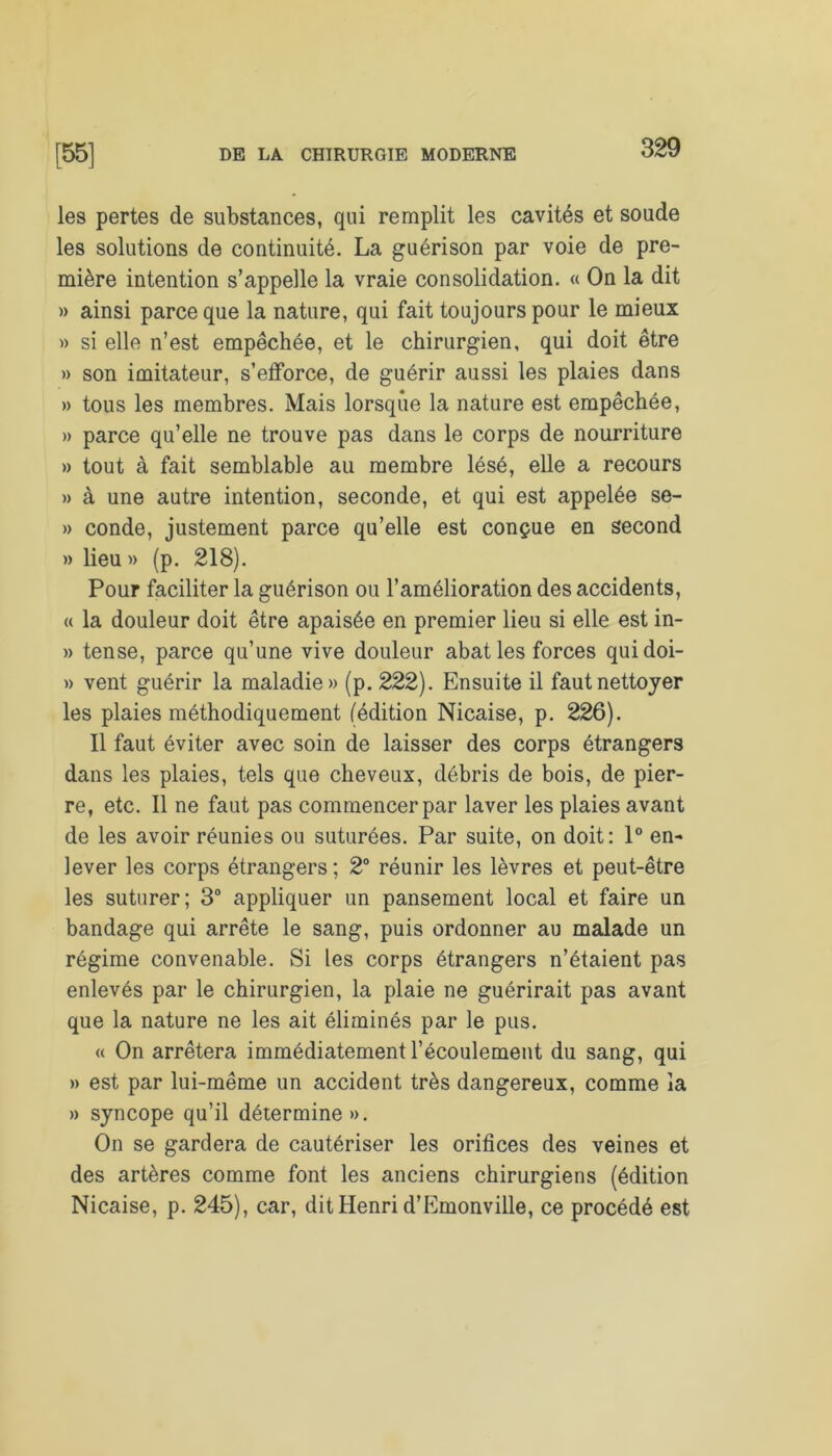 les pertes de substances, qui remplit les cavités et soude les solutions de continuité. La guérison par voie de pre- mière intention s’appelle la vraie consolidation. « On la dit » ainsi parce que la nature, qui fait toujours pour le mieux » si elle n’est empêchée, et le chirurgien, qui doit être » son imitateur, s’efforce, de guérir aussi les plaies dans » tous les membres. Mais lorsque la nature est empêchée, » parce qu’elle ne trouve pas dans le corps de nourriture » tout à fait semblable au membre lésé, elle a recours » à une autre intention, seconde, et qui est appelée se- » conde, justement parce qu’elle est conçue en second » lieu» (p. 218). Pour faciliter la guérison ou l’amélioration des accidents, « la douleur doit être apaisée en premier lieu si elle est in- » tense, parce qu’une vive douleur abat les forces quidoi- » vent guérir la maladie» (p. 222). Ensuite il faut nettoyer les plaies méthodiquement (édition Nicaise, p. 226). Il faut éviter avec soin de laisser des corps étrangers dans les plaies, tels que cheveux, débris de bois, de pier- re, etc. Il ne faut pas commencer par laver les plaies avant de les avoir réunies ou suturées. Par suite, on doit: 1° en- lever les corps étrangers; 2° réunir les lèvres et peut-être les suturer; 3° appliquer un pansement local et faire un bandage qui arrête le sang, puis ordonner au malade un régime convenable. Si les corps étrangers n’étaient pas enlevés par le chirurgien, la plaie ne guérirait pas avant que la nature ne les ait éliminés par le pus. « On arrêtera immédiatement l’écoulement du sang, qui » est par lui-même un accident très dangereux, comme la » syncope qu’il détermine». On se gardera de cautériser les orifices des veines et des artères comme font les anciens chirurgiens (édition Nicaise, p. 245), car, dit Henri d’Emonville, ce procédé est